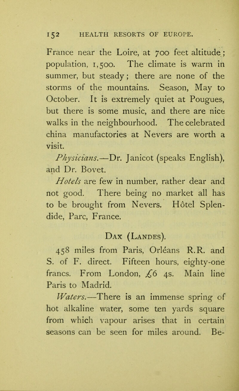 France near the Loire, at 700 feet altitude; population, 1,500. The climate is warm in summer, but steady; there are none of the storms of the mountains. Season, May to October. It is extremely quiet at Pougues, but there is some music, and there are nice walks in the neighbourhood. The celebrated china manufactories at Nevers are wprth a visit. Physicians.—Dr. Janicot (speaks English), and Dr. Bovet. Hotels are few in number, rather dear and not good. There being no market all has to be brought from Nevers. Hotel Splen- dide, Pare, France. Dax (Landes). 458 miles from Paris, Orleans R.R. and S. of F. direct. Fifteen hours, eighty-one francs. From London, £6 4s. Main line Paris to Madrid. Waters.—There is an immense spring of hot alkaline water, some ten yards square from which vapour arises that in certain seasons can be seen for miles around. Be-
