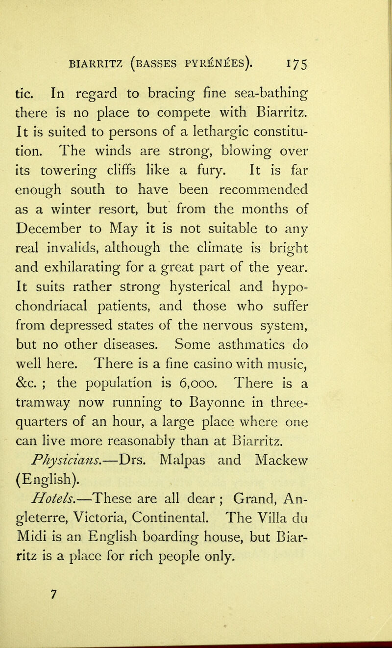 tic. In regard to bracing fine sea-bathing there is no place to compete with Biarritz. It is suited to persons of a lethargic constitu- tion. The winds are strong, blowing over its towering cliffs like a fury. It is far enough south to have been recommended as a winter resort, but from the months of December to May it is not suitable to any real invalids, although the climate is bright and exhilarating for a great part of the year. It suits rather strong hysterical and hypo- chondriacal patients, and those who suffer from depressed states of the nervous system, but no other diseases. Some asthmatics do well here. There is a fine casino with music^ &c. ; the population is 6,000. There is a tramway now running to Bayonne in three- quarters of an hour, a large place where one can live more reasonably than at Biarritz. Physicians.—Drs. Malpas and Mackew (English). Hotels.—These are all dear ; Grand, An- gleterre, Victoria, Continental. The Villa du Midi is an English boarding house, but Biar- ritz is a place for rich people only. 7