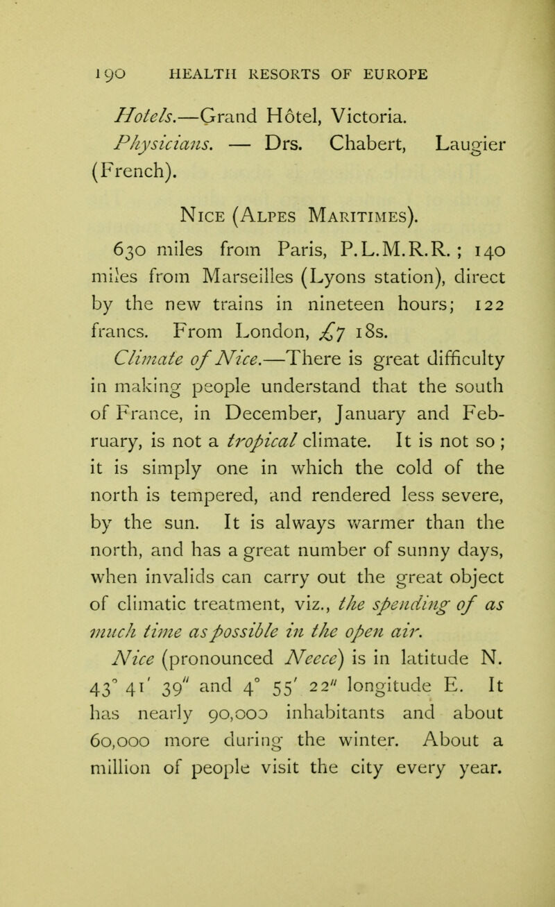 Hotels.—Grand Hotel, Victoria. Physicians. — Drs. Chabert, Laugier (French). Nice (Alpes Maritimes). 630 miles from Paris, P.L.M.R.R. ; 140 miles from Marseilles (Lyons station), direct by the new trains in nineteen hours; 122 francs. From London, £] i8s. Climate of Nice.—There is great difficulty in making people understand that the south of France, in December, January and Feb- ruary, is not a tropical climate. It is not so ; it is simply one in which the cold of the north is tempered, and rendered less severe, by the sun. It is always warmer than the north, a.nd has a great number of sunny days, when invalids can carry out the great object of climatic treatment, viz., the spending of as much time as possible in the open air. Nice (pronounced Neece) is in latitude N. 43^ 41' 39 and 4° 55' 22 longitude E. It has nearly 90,000 inhabitants and about 60,000 more durino- the winter. About a million of people visit the city every year.