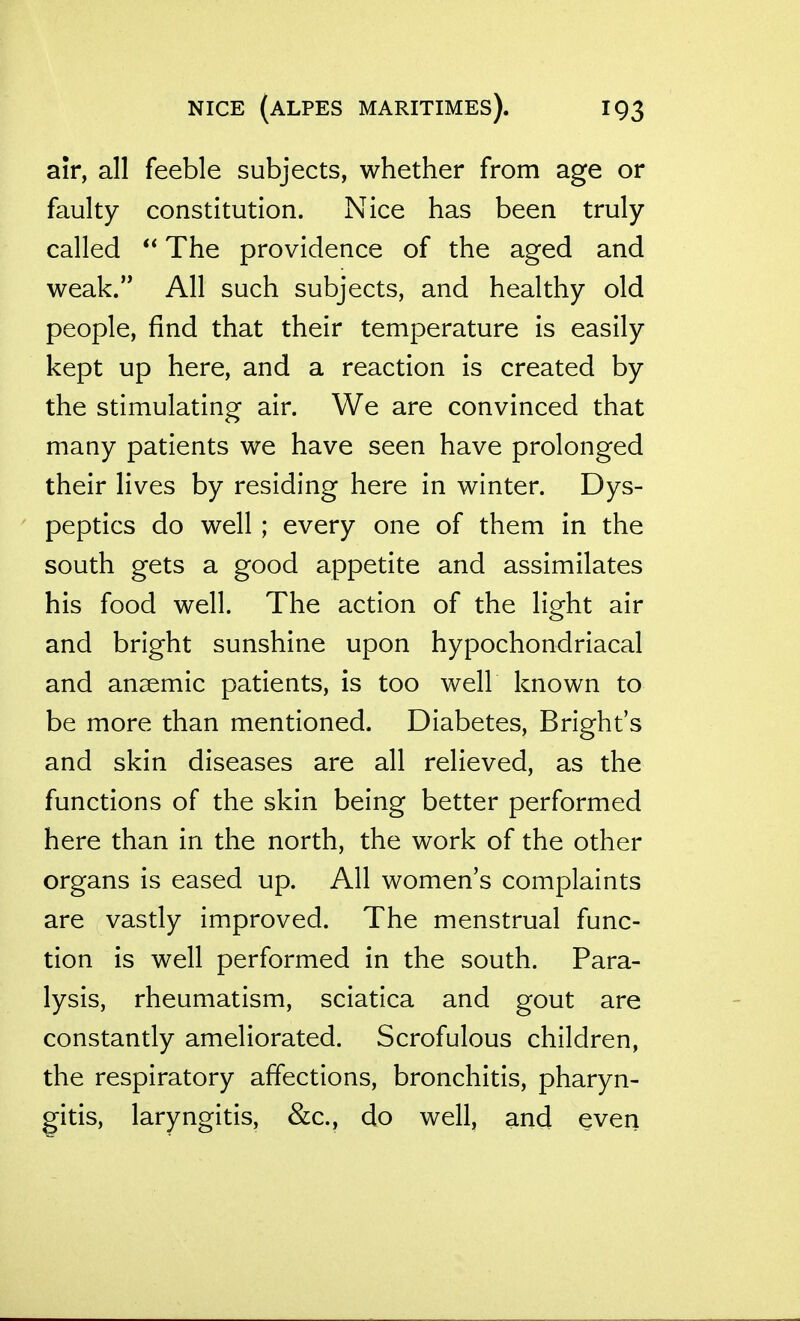 air, all feeble subjects, whether from age or faulty constitution. Nice has been truly called  The providence of the aged and weak. All such subjects, and healthy old people, find that their temperature is easily kept up here, and a reaction is created by the stimulating air. We are convinced that many patients we have seen have prolonged their lives by residing here in winter. Dys- peptics do well ; every one of them in the south gets a good appetite and assimilates his food well. The action of the light air and bright sunshine upon hypochondriacal and anaemic patients, is too well known to be more than mentioned. Diabetes, Bright's and skin diseases are all relieved, as the functions of the skin being better performed here than in the north, the work of the other organs is eased up. All women's complaints are vastly improved. The menstrual func- tion is well performed in the south. Para- lysis, rheumatism, sciatica and gout are constantly ameliorated. Scrofulous children, the respiratory affections, bronchitis, pharyn- gitis, laryngitis, &c., do well, and even