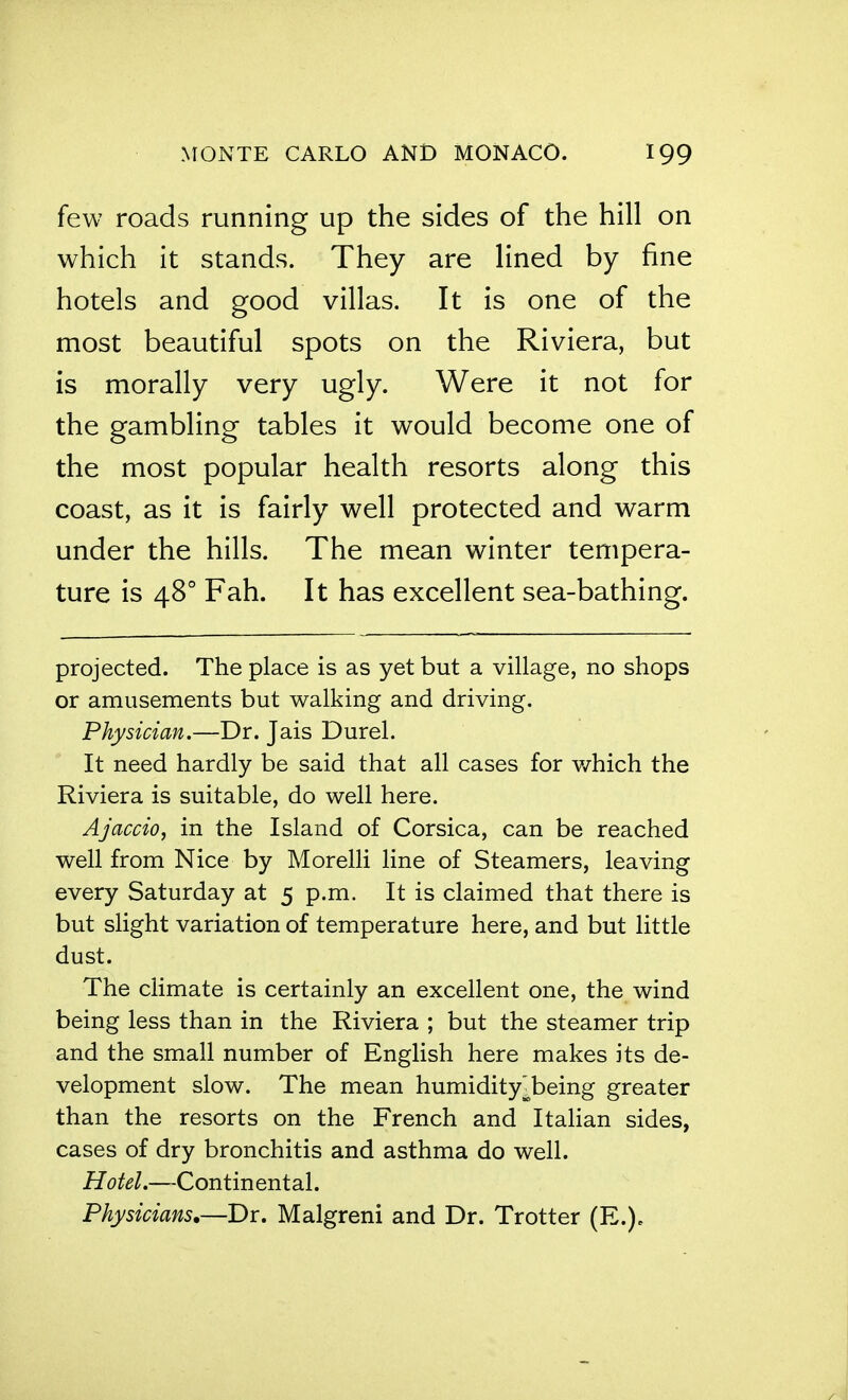 few roads running up the sides of the hill on which it stands. They are lined by fine hotels and good villas. It is one of the most beautiful spots on the Riviera, but is morally very ugly. Were it not for the gambling tables it would become one of the most popular health resorts along this coast, as it is fairly well protected and warm under the hills. The mean winter tempera- ture is 48° Fah. It has excellent sea-bathing. projected. The place is as yet but a village, no shops or amusements but walking and driving. Physician.—Dr. Jais Durel. It need hardly be said that all cases for which the Riviera is suitable, do well here. Ajaccio, in the Island of Corsica, can be reached well from Nice by Morelli line of Steamers, leaving every Saturday at 5 p.m. It is claimed that there is but slight variation of temperature here, and but little dust. The climate is certainly an excellent one, the wind being less than in the Riviera ; but the steamer trip and the small number of English here makes its de- velopment slow. The mean humidity^being greater than the resorts on the French and Itahan sides, cases of dry bronchitis and asthma do well. Hotel.—Continental. Physicians.—Dr. Malgreni and Dr. Trotter (E.).