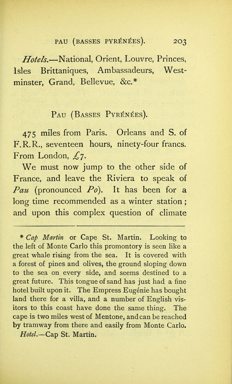 Hotels,—National, Orient, Louvre, Princes, Isles Brittaniques, Ambassadeurs, West- minster, Grand, Bellevue, &c.* Pau (Basses Pyr^n^es). 475 miles from Paris. Orleans and S. of F.R.R., seventeen hours, ninety-four francs. From London, ^7. We must now jump to the other side of France, and leave the Riviera to speak of Pau (pronounced Pd). It has been for a long time recommended as a winter station ; and upon this complex question of climate * Cap Martin or Cape St. Martin. Looking to the left of Monte Carlo this promontory is seen like a great whale rising from the sea. It is covered with a forest of pines and olives, the ground sloping down to the sea on every side, and seems destined to a great future. This tongue of sand has just had a fine hotel built upon it. The Empress Eugenie has bought land there for a villa, and a number of English vis- itors to this coast have done the same thing. The cape is two miles west of Mentone, andean be reached by tramway from there and easily from Monte Carlo. Hotel.—Cap St. Martin.