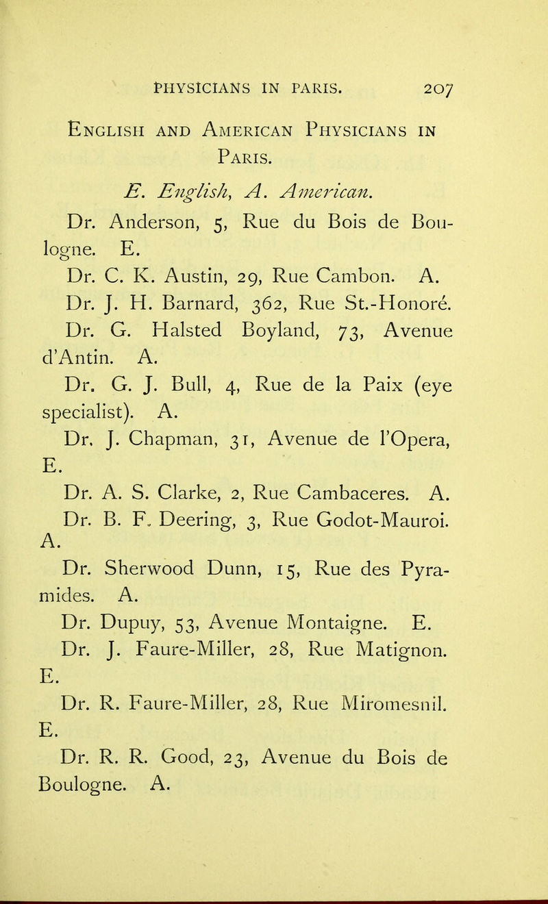 English and American Physicians in Paris. E. English, A. American. Dr. Anderson, 5, Rue du Bois de Bou- logne. E. Dr. C. K. Austin, 29, Rue Cambon. A. Dr. J. H. Barnard, 362, Rue St.-Honore. Dr. G. Halsted Boyland, 73, Avenue d'Antin. A. Dr. G. J. Bull, 4, Rue de la Paix (eye specialist). A. Dr, J. Chapman, 31, Avenue de I'Opera, E. Dr. A. S. Clarke, 2, Rue Cambaceres. A. Dr. B. F„ Deering, 3, Rue Godot-Mauroi. A. Dr. Sherwood Dunn, 15, Rue des Pyra- mides. A. Dr. Dupuy, 53, Avenue Montaigne. E. Dr. J. Faure-Miller, 28, Rue Matignon. E. Dr. R. Faure-Miller, 28, Rue Miromesnil. E. Dr. R. R. Good, 23, Avenue du Bois de Boulogne. A.