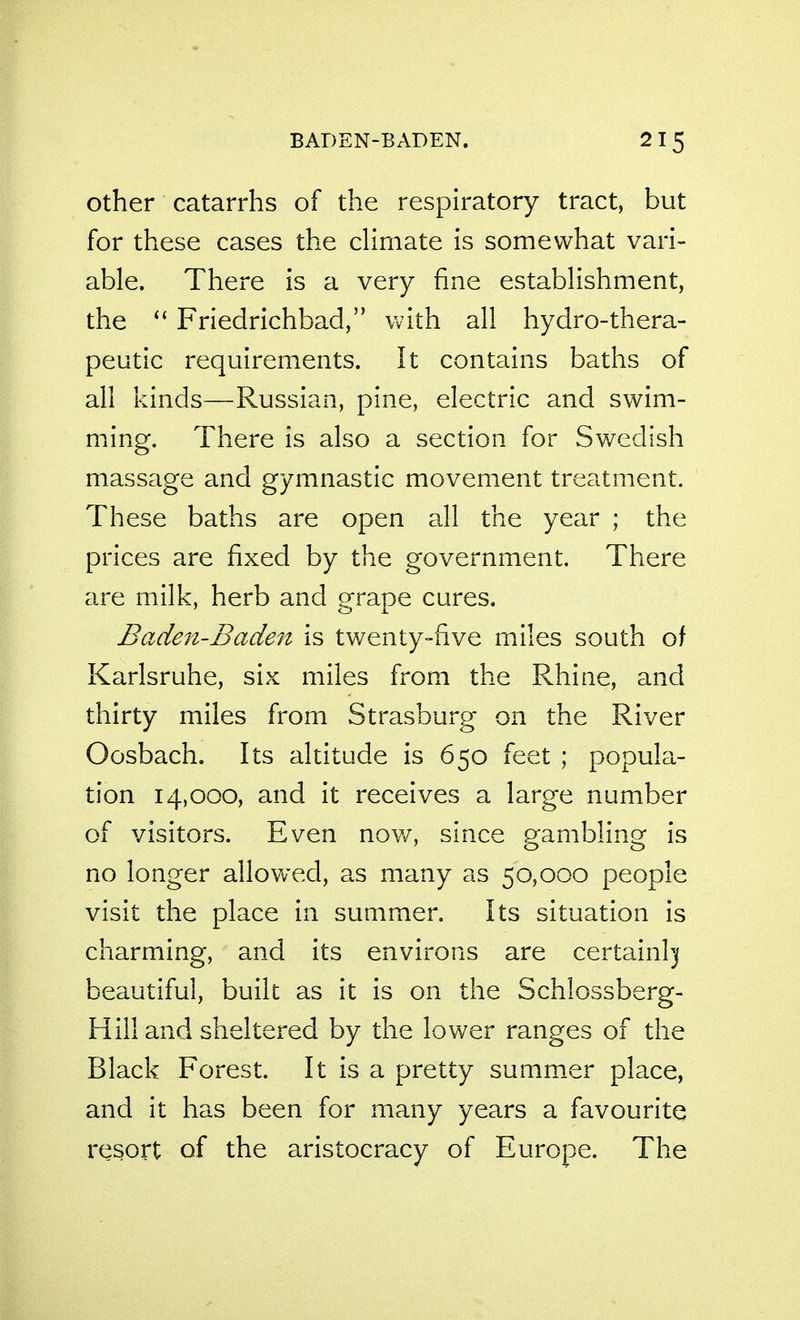 BADEN-BADEN. Other catarrhs of the respiratory tract, but for these cases the cHmate is somewhat vari- able. There is a very fine estabHshment, the ^' Friedrichbad, Vvith all hydro-thera- peutic requirements. It contains baths of all kinds—Russian, pine, electric and swim- ming. There is also a section for Swedish massage and gymnastic movement treatment. These baths are open all the year ; the prices are fixed by the government. There are milk, herb and grape cures. Baden-Baden is twenty-five miles south of Karlsruhe, six miles from the Rhine, and thirty miles from Strasburg on the River Oosbach. Its altitude is 650 feet ; popula- tion 14,000, and it receives a large number of visitors. Even nov/, since p^ambline is no longer allowed, as many as 50,000 people visit the place in summer. Its situation is charming, and its environs are certainhj beautiful, built as it is on the Schlossberg- Hill and sheltered by the lower ranges of the Black Forest. It is a pretty summer place, and it has been for many years a favourite resort of the aristocracy of Europe. The