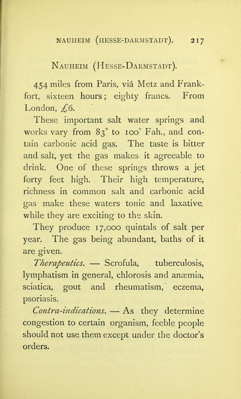 Nauheim (Hesse-Darmstadt). 454 miles from Paris, via Metz and Frank- fort, sixteen hours; eighty francs. From London, £6. These important salt water springs and works vary from 83° to 100° Fah., and con- tain carbonic acid gas. The taste is bitter and salt, yet the gas makes it agreeable to drink. One of these springs throws a jet forty feet high. Their high temperature, richness in common salt and carbonic acid gas make these waters tonic and laxative, while they are exciting to the skin. They produce 17,000 quintals of salt per year. The gas being abundant, baths of it are given. The7^apeutics, — Scrofula, tuberculosis, lymphatism in general, chlorosis and anaemia, sciatica, gout and rheumatism, eczema, psoriasis. Contra-iiidications. — As they determine congestion to certain organism, feeble people should not use them except under the doctor's orders.