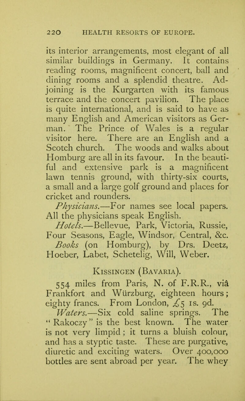its interior arrangements, most elegant of all similar buildings in Germany. It contains reading rooms, magnificent concert, ball and dining rooms and a splendid theatre. Ad- joining is the Kurgarten with its famous terrace and the concert pavilion. The place is quite international, and is said to have as many English and American visitors as Ger- man. The Prince of Wales is a regular visitor here. There are an English and a Scotch church. The woods and walks about Homburg are all in its favour. In the beauti- ful and extensive park is a magnificent lawn tennis ground, with thirty-six courts, a small and a large golf ground and places for cricket and rounders. Physicians,—For names see local papers. All the physicians speak English. Hotels.—Bellevue, Park, Victoria, Russie, Four Seasons, Eagle, Windsor, Central, &c. Books (on Homburg), by Drs. Deetz, Hoeber, Labet, Schetelig, Will, Weber. KissiNGEN (Bavaria). 554 miles from Paris, N. of F.R.R., via Frankfort and Wurzburg, eighteen hours; eighty francs. From London, ^5 is. Qd. Waters.—Six cold saline springs. The Rakoczy is the best known. The water is not very limpid ; it turns a bluish colour, and has a styptic taste. These are purgative, diuretic and exciting waters. Over 400,000 bottles are sent abroad per year. The whey