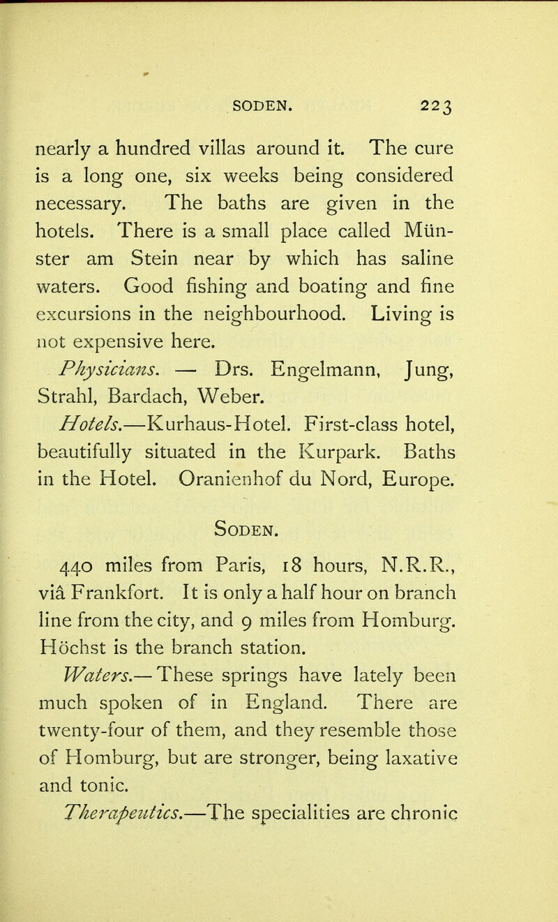 nearly a hundred villas around it. The cure is a long one, six weeks being considered necessary. The baths are given in the hotels. There is a small place called Mlin- ster am Stein near by which has saline waters. Good fishing and boating and fine excursions in the neighbourhood. Living is not expensive here. Physicians, — Drs. Engelmann, Jung, Strahl, Bardach, Weber. Hotels,—Kurhaus-Hotel. First-class hotel, beautifiilly situated in the Kurpark. Baths in the Hotel. Oranienhof du Nord, Europe. SoDEN. 440 miles fi:'om Paris, 18 hours, N.R.R., via Frankfort. It is only a half hour on branch line from the city, and 9 miles from Homburg. Hochst is the branch station. Waters,— These springs have lately been much spoken of in England. There are twenty-four of them, and they resemble those of Homburg, but are stronger, being laxative and tonic. Therapeutics,—The specialities are chronic