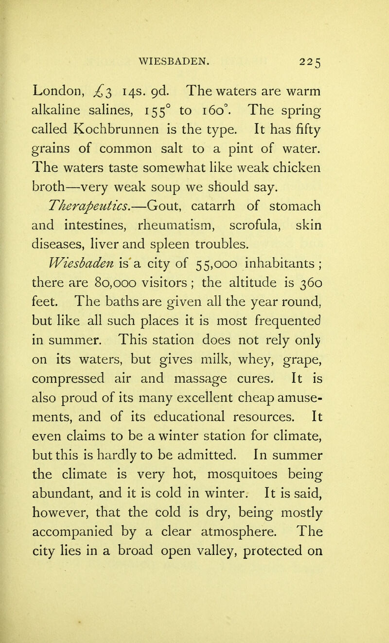 London, ^3 14s. gd. The waters are warm alkaline salines, 155° to 160°. The spring- called Kochbrunnen is the type. It has fifty grains of common salt to a pint of water. The waters taste somewhat like weak chicken broth—very weak soup we should say. Therapeutics.—Gout, catarrh of stomach and intestines, rheumatism, scrofula, skin diseases, liver and spleen troubles. Wiesbaden is a city of 55,000 inhabitants ; there are 80,000 visitors ; the altitude is 360 feet. The baths are given all the year round, but like all such places it is most frequented in summer. This station does not rely onl}; on its waters, but gives milk, whey, grape, compressed air and massage cures. It is also proud of its many excellent cheap amuse- ments, and of its educational resources. It even claims to be a winter station for climate, but this is hardly to be admitted. In summer the climate is very hot, mosquitoes being abundant, and it is cold in winter. It is said, however, that the cold is dry, being mostly accompanied by a clear atmosphere. The city lies in a broad open valley, protected on