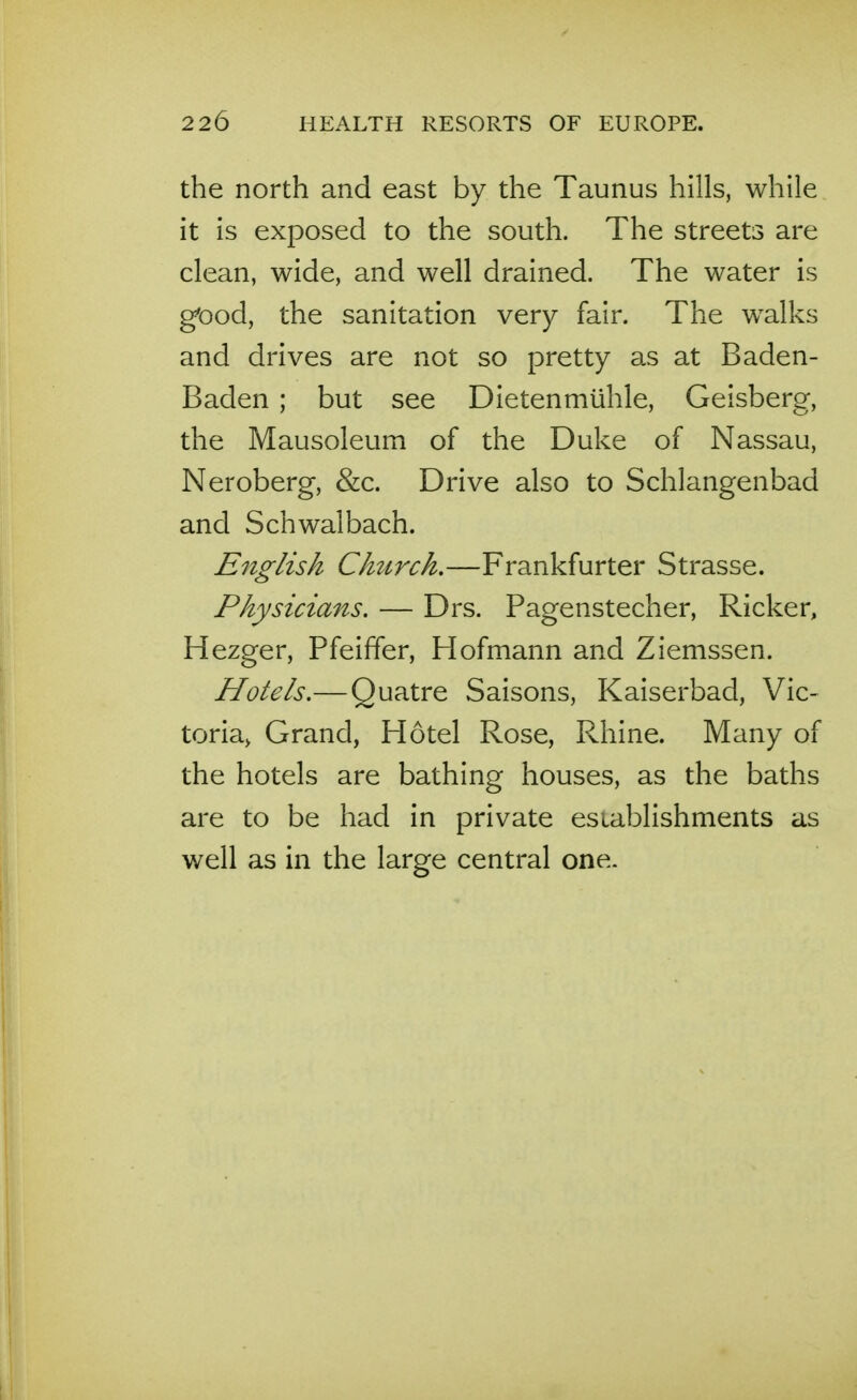 the north and east by the Taunus hills, while it is exposed to the south. The streets are clean, wide, and well drained. The water is good, the sanitation very fair. The walks and drives are not so pretty as at Baden- Baden ; but see Dietenmiihle, Geisberg, the Mausoleum of the Duke of Nassau, Neroberg, &c. Drive also to Schlangenbad and Schwalbach. English Church.—Frankfurter Strasse. Physicians. — Drs. Pagenstecher, Ricker, Hezger, Pfeiffer, Hofmann and Ziemssen. Hotels.— Quatre Saisons, Kaiserbad, Vic- toria> Grand, Hotel Rose, Rhine. Many of the hotels are bathing houses, as the baths are to be had in private esiablishments as well as in the large central one.