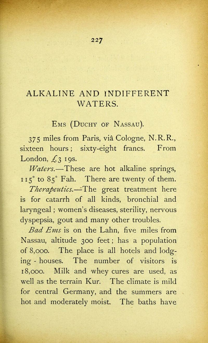 ALKALINE AND INDIFFERENT WATERS. Ems (Duchy of Nassau). 375 miles from Paris, via Cologne, N.R.R., sixteen hours; sixty-eight francs. From London, £2, 19s. Waters,—These are hot alkaline springs, 115° to 85° Fah. There are twenty of them. Therapeutics.—T\x^ great treatment here is for catarrh of all kinds, bronchial and laryngeal; women's diseases, sterility, nervous dyspepsia, gout and many other troubles. Bad Ems is on the Lahn, five miles from Nassau, altitude 300 feet; has a population of 8,000. The place is all hotels and lodg- ing - houses. The number of visitors is 18,000. Milk and whey cures are used, as well as the terrain Kur. The climate is mild for central Germany, and the summers are hot and moderately moist. The baths have