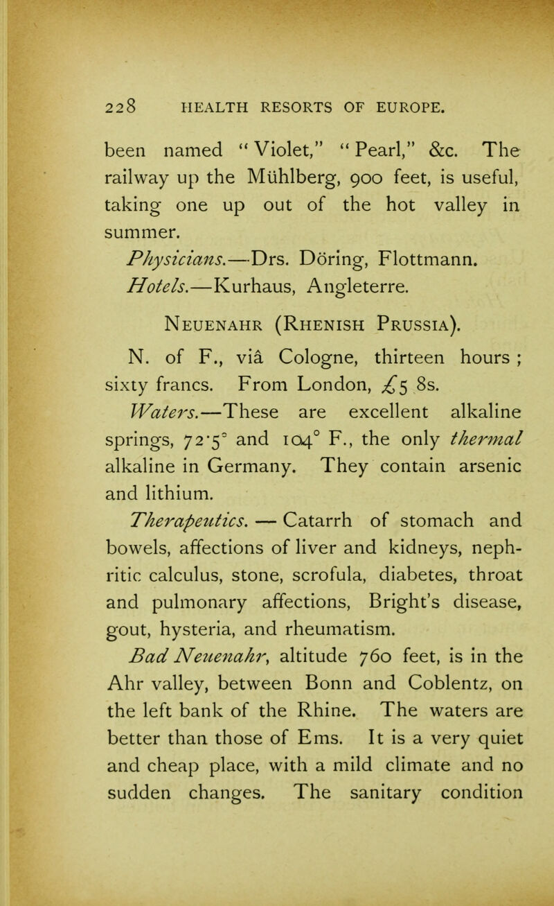 been named ''Violet/' Pearl, &c. The railway up the Mlihlberg, 900 feet, is useful, taking one up out of the hot valley in summer. Physicians,—Drs. Doring, Flottmann. Hotels.—Kurhaus, Angleterre. Neuenahr (Rhenish Prussia). N. of F., via Cologne, thirteen hours ; sixty francs. From London, £^ 8s. Waters.—These are excellent alkaline springs, 72*5 and 104° F., the only thermal alkaline in Germany. They contain arsenic and lithium. Therapeutics. — Catarrh of stomach and bowels, affections of liver and kidneys, neph- ritic calculus, stone, scrofula, diabetes, throat and pulmonary affections, Bright's disease, gout, hysteria, and rheumatism. Bad Neuenahr^ altitude 760 feet, is in the Ahr valley, between Bonn and Coblentz, on the left bank of the Rhine. The waters are better than those of Ems. It is a very quiet and cheap place, with a mild climate and no sudden changes. The sanitary condition