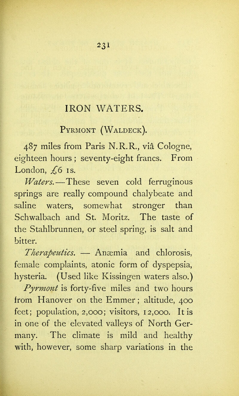 IRON WATERS. Pyrmont (Waldeck). 487 miles from Paris N.R.R., via Cologne, eighteen hours ; seventy-eight francs. From London, £6 is. Water's.—These seven cold ferruginous springs are really compound chalybeate and saline waters, somewhat stronger than Schwalbach and St. Moritz. The taste of the Stahlbrunnen, or steel spring, is salt and bitter. The7^apeutics. — Anemia and chlorosis, female complaints, atonic form of dyspepsia, hysteria. (Used like Kissingen v/aters also.) Pyrmont is forty-five miles and two hours from Hanover on the Emmer; altitude, 400 feet; population, 2,000; visitors, 12,000. It is in one of the elevated valleys of North Ger- many. The climate is mild and healthy with, hov/ever, some sharp variations in the