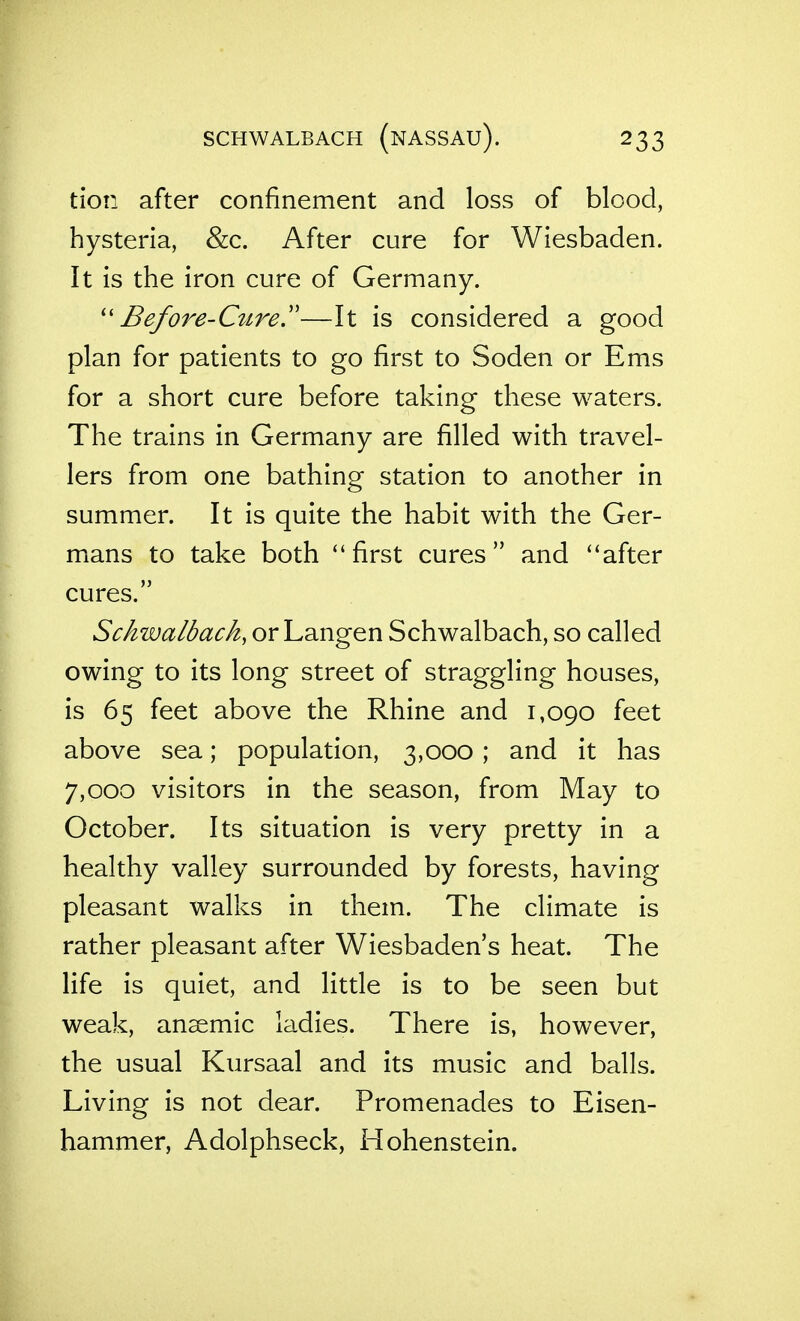 SCHWALBACH (nASSAU). tion after confinement and loss of blood, hysteria, &c. After cure for Wiesbaden. It is the iron cure of Germany. Before-Curey—It is considered a good plan for patients to go first to Soden or Ems for a short cure before taking these waters. The trains in Germany are filled with travel- lers from one bathing station to another in summer. It is quite the habit with the Ger- mans to take both first cures and after cures. Schwalbach, or Langen Schwalbach, so called owing to its long street of straggling houses, is 65 feet above the Rhine and 1,090 feet above sea; population, 3,000; and it has 7,000 visitors in the season, from May to October. Its situation is very pretty in a healthy valley surrounded by forests, having pleasant walks in them. The climate is rather pleasant after Wiesbaden's heat. The life is quiet, and little is to be seen but weak, anaemic ladies. There is, however, the usual Kursaal and its music and balls. Living is not dear. Promenades to Eisen- hammer, Adolphseck, Hohenstein.