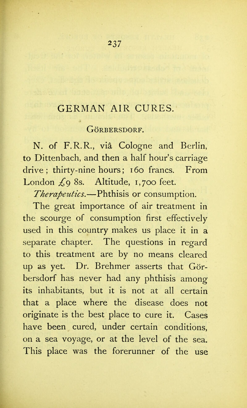 GERMAN AIR CURES. GORBERSDORF. N. of F.R.R., via Cologne and Berlin, to Dittenbach, and then a half hour's carriage drive ; thirty-nine hours; 160 francs. From London £^ 8s. Altitude, 1,700 feet. Therapeutics.—Phthisis or consumption. The great importance of air treatment in the scourge of consumption first effectively used in this country makes us place it in a separate chapter. The questions in regard to this treatment are by no means cleared up as yet. Dr. Brehmer asserts that Gor- bersdorf has never had any phthisis among its inhabitants, but it is not at all certain that a place where the disease does not originate is the best place to cure it. Cases have been cured, under certain conditions, on a sea voyage, or at the level of the sea. This place was the forerunner of the use