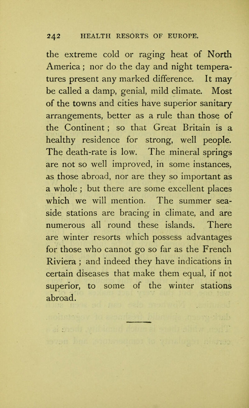 the extreme cold or raging heat of North America; nor do the day and night tempera- tures present any marked difference. It may be called a damp, genial, mild climate. Most of the towns and cities have superior sanitary arrangements, better as a rule than those of the Continent ; so that Great Britain is a healthy residence for strong, well people. The death-rate is low. The mineral springs are not so well improved, in some instances, as those abroad, nor are they so important as a whole ; but there are some excellent places which we will mention. The summer sea- side stations are bracing in climate, and are numerous all round these islands. There are winter resorts which possess advantages for those who cannot go so far as the French Riviera ; and indeed they have indications in certain diseases that make them equal, if not superior, to some of the winter stations abroad.