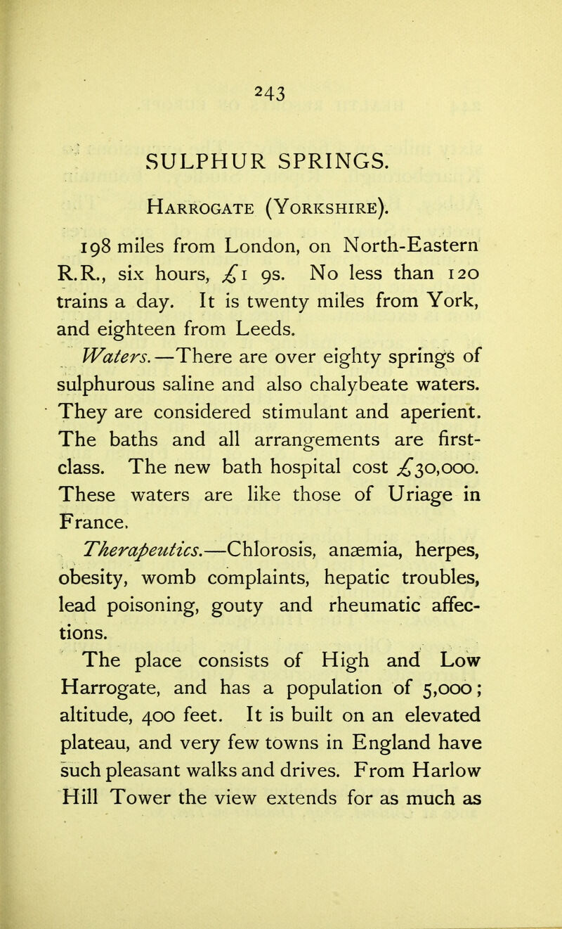 SULPHUR SPRINGS. Harrogate (Yorkshire). 198 miles from London, on North-Eastern R.R., six hours, £1 9s. No less than 120 trains a day. It is twenty miles from York, and eighteen from Leeds. Waters.—There are over eighty springs of sulphurous saline and also chalybeate waters. They are considered stimulant and aperient. The baths and all arrangements are first- class. The new bath hospital cost ;^30,ooo. These waters are like those of Uriage in France. Therapetttics.—Chlorosis, anaemia, herpes, obesity, womb complaints, hepatic troubles, lead poisoning, gouty and rheumatic affec- tions. The place consists of High and Low Harrogate, and has a population of 5,000; altitude, 400 feet. It is built on an elevated plateau, and very few towns in England have such pleasant walks and drives. From Harlow Hill Tower the view extends for as much as