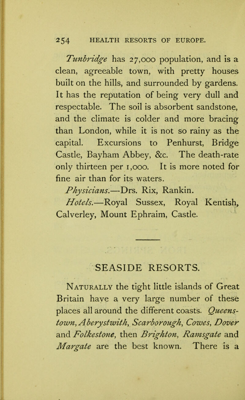 Tunbridge has 27,000 population, and is a clean, agreeable town, with pretty houses built on the hills, and surrounded by gardens. It has the reputation of being very dull and respectable. The soil is absorbent sandstone, and the climate is colder and more bracing than London, while it is not so rainy as the capital. Excursions to Penhurst, Bridge Castle, Bayham Abbey, &c. The death-rate only thirteen per 1,000. It is more noted for fine air than for its waters. Physicians,—Drs. Rix, Rankin. Hotels.—Royal Sussex, Royal Kentish^ Calverley, Mount Ephraim, Castle. SEASIDE RESORTS. Naturally the tight little islands of Great Britain have a very large number of these places all around the different coasts. Queens- town, Aberystwith, Scarborough, Cowes, Dover and Folkestone, then Brighton, Ramsgate and Margate are the best known. There is a