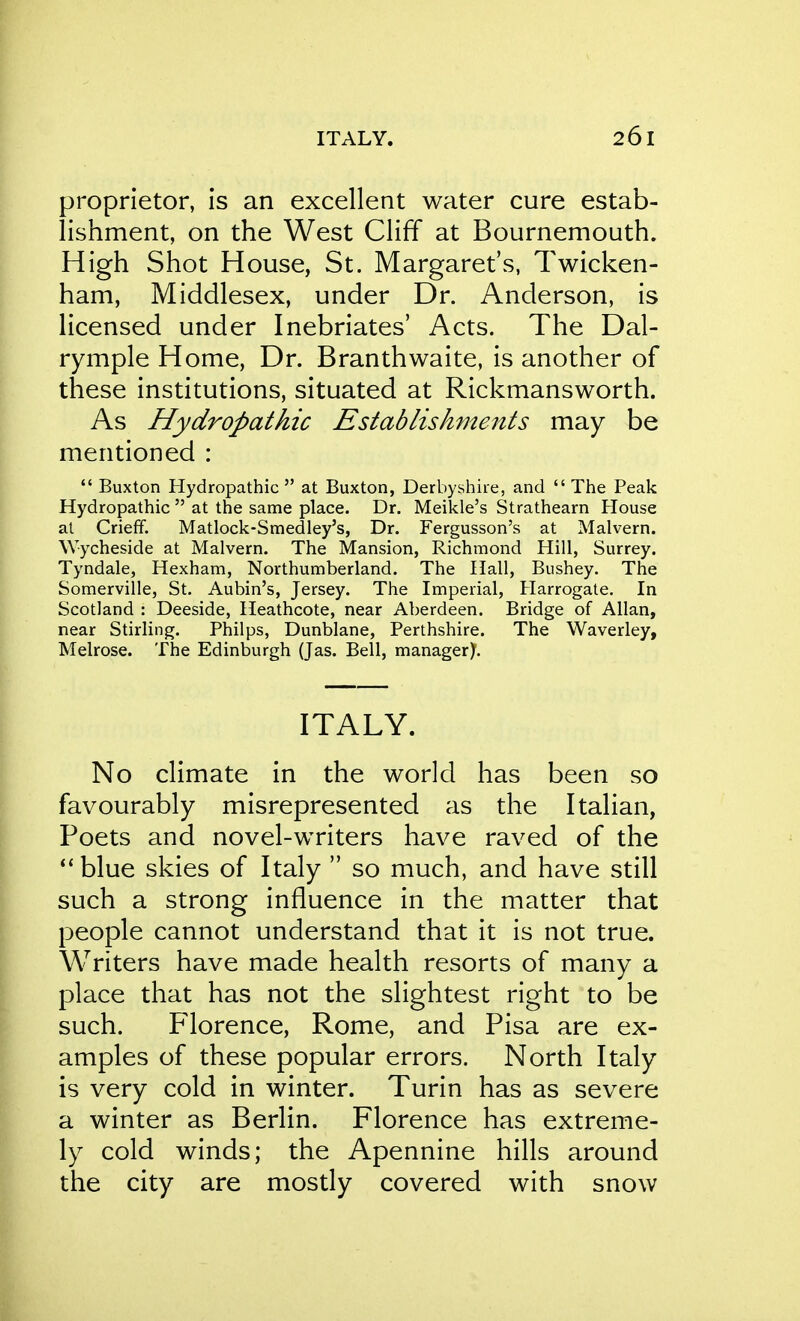 proprietor, is an excellent water cure estab- lishment, on the West Cliff at Bournemouth. High Shot House, St. Margaret's, Twicken- ham, Middlesex, under Dr. Anderson, is licensed under Inebriates' Acts. The Dal- rymple Home, Dr. Branthwaite, is another of these institutions, situated at Rickmansworth. As Hydropathic Establishments may be mentioned :  Buxton Hydropathic  at Buxton, Derbyshire, and  The Peak Hydropathic  at the same place. Dr. Meikle's Strathearn House at CriefF. Matlock-Smedley's, Dr. Fergusson's at Malvern. Wycheside at Malvern. The Mansion, Richmond Hill, Surrey. Tyndale, Hexham, Northumberland. The Hall, Bushey. The Somerville, St. Aubin's, Jersey. The Imperial, Harrogate. In Scotland : Deeside, Heathcote, near Aberdeen. Bridge of Allan, near Stirling. Philps, Dunblane, Perthshire. The Waverley, Melrose. The Edinburgh (Jas. Bell, managery. ITALY. No climate in the world has been so favourably misrepresented as the Italian, Poets and novel-writers have raved of the **blue skies of Italy  so much, and have still such a strong influence in the matter that people cannot understand that it is not true. Writers have made health resorts of many a place that has not the slightest right to be such. Florence, Rome, and Pisa are ex- amples of these popular errors. North Italy is very cold in winter. Turin has as severe a winter as Berlin. Florence has extreme- ly cold winds; the Apennine hills around the city are mostly covered with snow