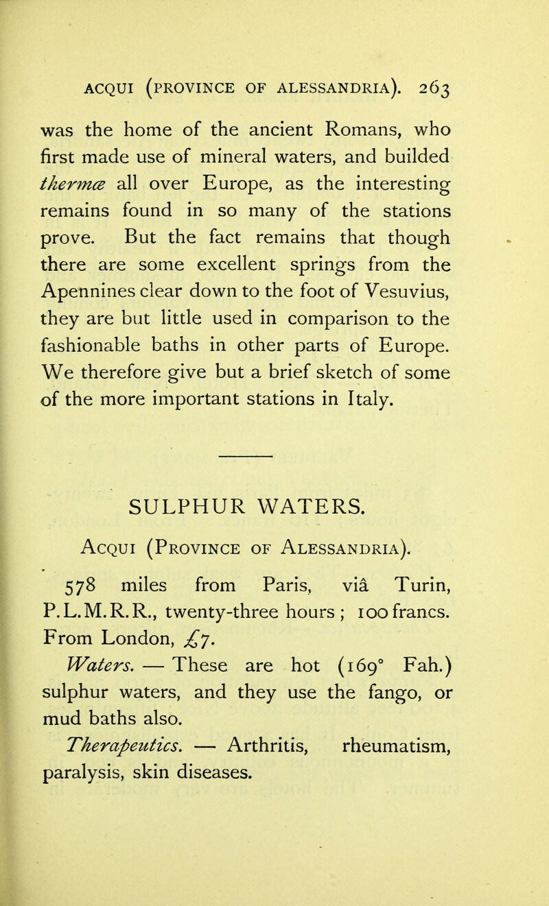 was the home of the ancient Romans, who first made use of mineral waters, and builded thermcB all over Europe, as the interesting remains found in so many of the stations prove. But the fact remains that though there are some excellent springs from the Apennines clear down to the foot of Vesuvius, they are but little used in comparison to the fashionable baths in other parts of Europe. We therefore give but a brief sketch of some of the more important stations in Italy. SULPHUR WATERS. AcQui (Province of Alessandria). 578 miles from Paris, via Turin, P.L.M.R.R., twenty-three hours ; loofrancs. From London, £']. Waters. — These are hot (169° Fah.) sulphur waters, and they use the fango, or mud baths also. Therapeutics, — Arthritis, rheumatism, paralysis, skin diseases.