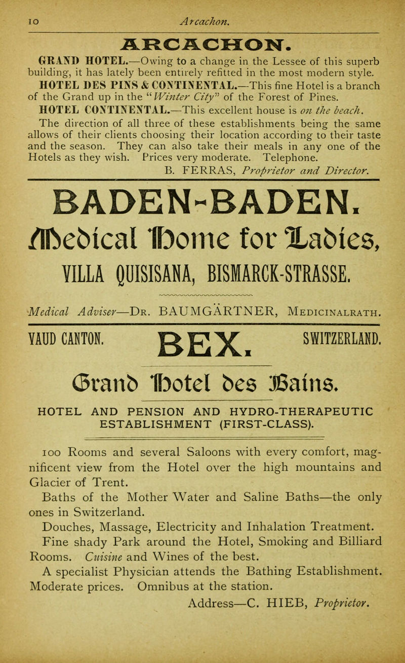 lO A rcachon. ARCJLCHON. GRIND HOTEL.—Owing to a change in the Lessee of this superb building, it has lately been entuely refitted in the most modern style. HOTEL DES PINS & CONTINENTAL.—This fine Hotel is a branch of the Grand up in the  Winter City'''' of the Forest of Pines. HOTEL CONTINENTAL.—This excellent house is 07i the beach. The direction of all three of these establishments being the same allows of their clients choosing their location according to their taste and the season. They can also take their meals in any one of the Hotels as they wish. Prices very moderate. Telephone. B. FERRAS, Proprietor and Director. BADEN-BADEN. /Ibebical 1bome for Xabies, VILLA QUISISANA, BISMARCK-STRASSE. •Medical Adviser—Br. BAUMGARTNER, Medicinalrath. YAUD CANTON. OI7 V SWITZERLAND. (5ranb Ibotel bes SBninQ. HOTEL AND PENSION AND HYDRO-THERAPEUTIC ESTABLISHMENT (FIRST-CLASS). loo Rooms and several Saloons with every comfort, mag- nificent view from the Hotel over the high mountains and Glacier of Trent. Baths of the Mother Water and Saline Baths—the only ones in Switzerland. Douches, Massage, Electricity and Inhalation Treatment. Fine shady Park around the Hotel, Smoking and Billiard Rooms. Cuisine and Wines of the best. A specialist Physician attends the Bathing Establishment. Moderate prices. Omnibus at the station. Address—C. HIEB, Proprietor.