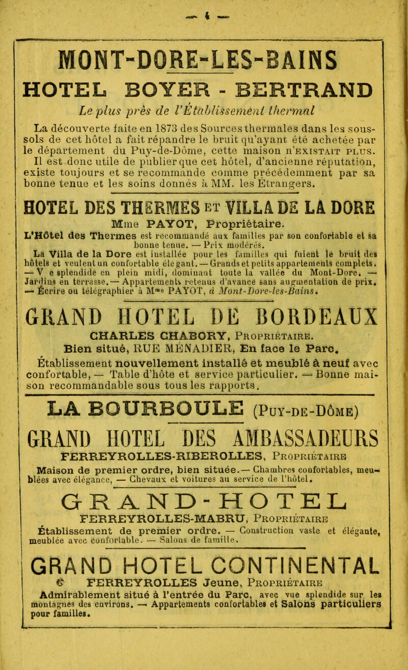 HOTEL BOYER - BERTRAND Le plus près de l'Établis s emeni thermal La découverte faite en 1873 des Sources thermales dans les sous- sols de cet hôtel a fait répandre le bruit qu'ayant été achetée par le département du Puy-de-Dôme, cette maison u'existait plus. Il est donc utile de publier que cet hôtel, d'ancienne réputation, existe toujours et se recommande comme précédemment par sa bonne tenue et les soins donnés à MM. les Étrangers. HOTEL DES THERMES et VILLA DS LA DORE Mme PAYOT, Propriétaire. L'Hôtel des Thermes est recommaudé aux familles par son confortable et sa bonne tenue. — Prix modérés. La Villa de la Dore est installée pour les famiLles qui fuient le bruit des hôtels et veulentun confortable élégant. —Grands et petits appartements complets. — V e splendide en plein midi, dominant toute la vallée du Mont-Dore. — Jardins en terrasse.— Appartements retenus d'avance sans auf,'mentation de prix. — Écrire ou télégraphier à M^e PAYOT, d Mont-Dore-les-Bains. GRAND HOTEL DE BORDEAUX CHARLES GHABORY, Propriétaire. Bien situé, RUE MÉNADIER, En face le Parc. Établissement nouvelleraent installé et meublé à neuf avec confortable, — Table d'hôte et service particulier. — Bonne mai- son recommandable sous tous les rapports. LA BOURBQULE (Puy-de-dôme) GRAND HOTEL~DES AMBASSADEURS FERREYROLLES-RIBEROLLES, Propriétaire Maison de premier ordre, bien située.— Chambres confortables, meu- blées avec élégance, — Chevaux et voitures au service de l'hôtel. GRAND -HO TEL FERREYROLLES-MABRU, Propriétaire Établissement de premier ordre. — Construction vaste et élégante, meublée avec confortable. — Salons de famille. GRAND HOTEL CONTINENTAL €• FERREYROLLES Jeune, Propriétaire Admirablement situé à l'entrée du Parc, avec vue splendide sur les monta^ies des environs. — Appartements confortables et Salons particuliers pour familles.