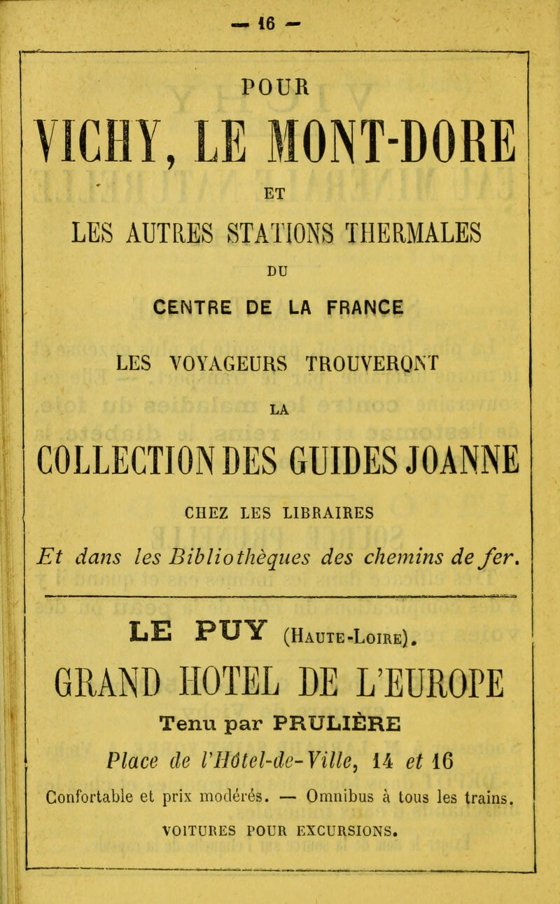 POUR VICHY, LE MONT-DORE ET LES AUTRES STATIONS THERMALES DU CENTRE DE LA FRANCE LES VOYAGEURS TROUVERONT LA COLLECTION DES GUIDES JOANNE CHEZ LES LIBRAIRES Et dans les Bibliothèques des chemins de fer. LE PUY (Haute-Loire). GRAND HOTEL DE L'EUROPE Tenu par PRULIÈRE Place de Vllôtel-de-Ville, 14 et 16 Confortable et prix modérés. — Omnibus à tous les trains. VOITURES POUR EXCURSIONS.