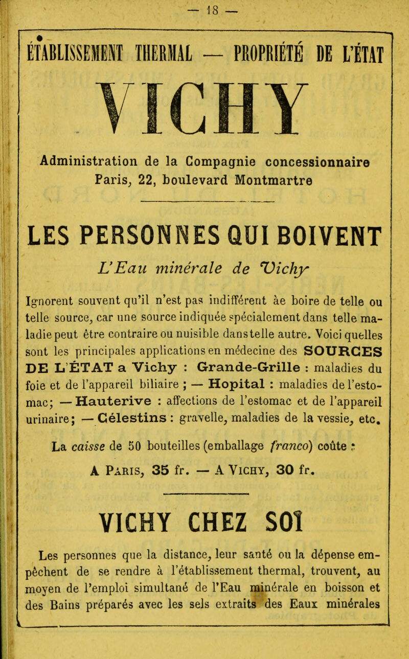 î ÉfABlISSEMEl THERMAL — PROPRIÉTÉ DE ItTAT . VICHY Administration de la Compagnie concessionnaire ' PariS; 22, boulevard Montmartre LES PERSONNES QUI BOIVENT L'Eau minérale de Dîchy : t J Ig-norent souvent qu'il n'est pas indifférent àe boire de telle ou I ; telle source, car une source indiquée spécialement dans telle ma- ladie peut être contraire ou nuisible danstelle autre. Voici quelles sont les principales applications en médecine des SOURCES DE L'ÉTAT a Vichy : Grande-Grille : maladies du foie et de l'appareil biliaire ; — Hôpital : maladies de l'esto- mac; — Hauterive : affections de l'estomac et de l'appareil urinaire; — Célestins : gravelle, maladies de la vessie, etc. La caisse de 50 bouteilles (emballage franco) coûte r. A Paris, 35 fr. — A Vichy, 30 fr. VICHY CHEZ SOÎ Les personnes que la distance, leur santé ou la dépense em- pêchent de se rendre à l'établissement thermal, trouvent, au moyen de l'emploi simultané de l'Eau minérale en boisson et des Bains préparés avec les sels extraits des Eaux minérales