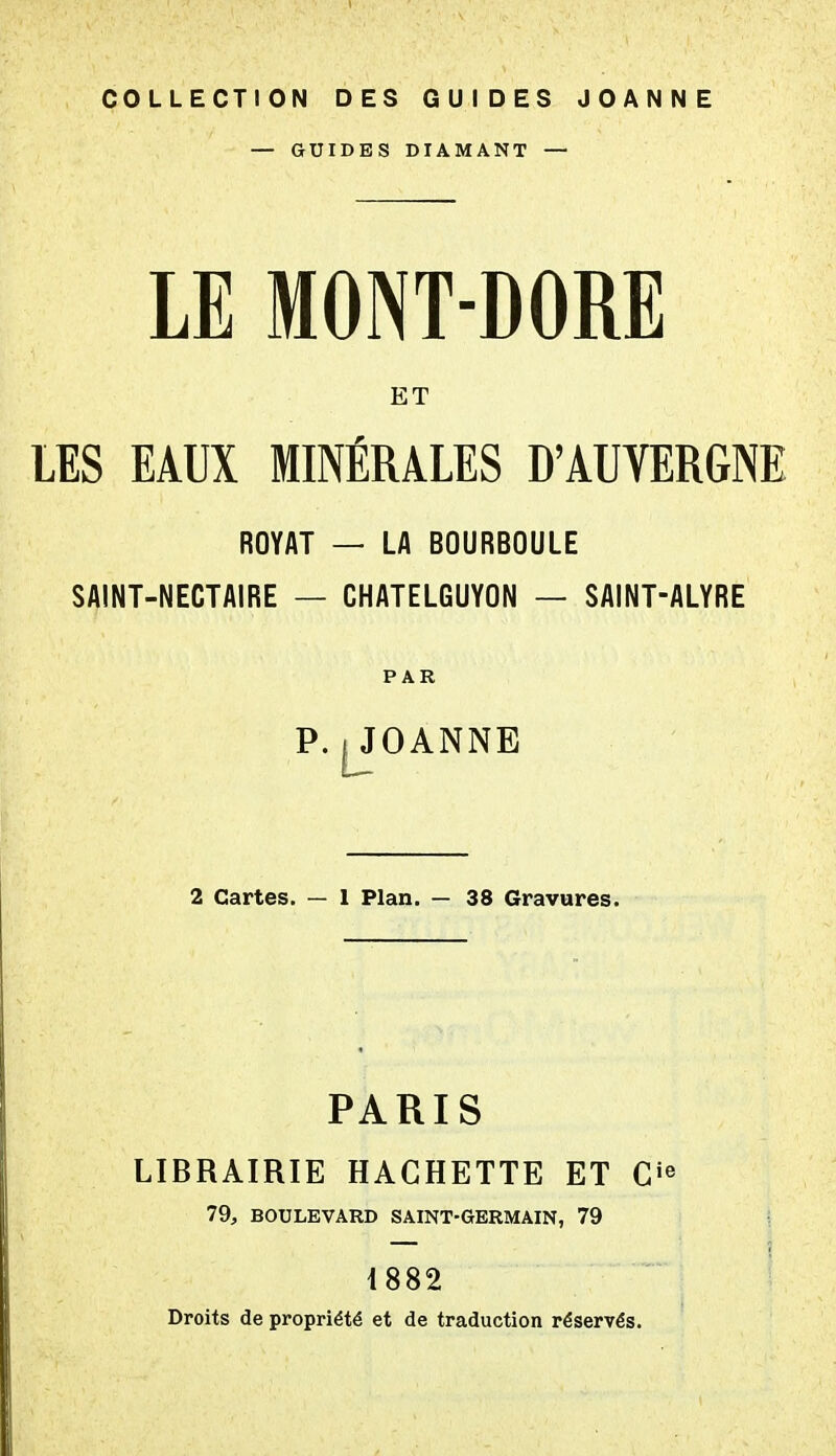 COLLECTION DES GUIDES JOANNE — GUIDES DIAMANT — LE MONT-DORE ET LES EAUX MINÉRALES D'AUVERGNE ROYAT — LA BOURBOULE SAINT-NECTAIRE — CHATELGUYON — SAINT-ALYRE PAR P. jjfOANNE 2 Cartes. — 1 Plan. — 38 Gravures. PARIS LIBRAIRIE HACHETTE ET 79, BOULEVARD SAINT-GERMAIN, 79 1882 Droits de propriété et de traduction réservés.