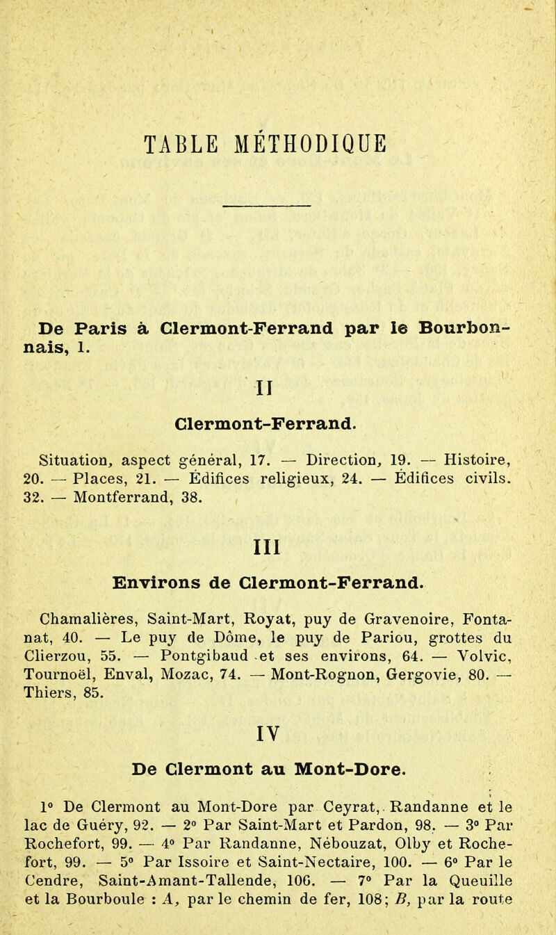 TABLE MÉTHODIQUE De Paris à Clermont-Ferrand par le Bourbon- nais, 1. II Clermont-Ferrand. Situation, aspect général, 17. — Direction, 19. — Histoire, 20. — Places, 21. — Édifices religieux, 24. — Édifices civils. 32. — Montferrand, 38. III Environs de Clermont-Ferrand. Chamalières, Saint-Mart, Royat, puy de Gravenoire, Fonta- nat, 40. — Le puy de Dôme, le puy de Pariou, grottes du Clierzou, 55. — Pontgibaud et ses environs, 64. — Volvic, Tournoël, Enval, Mozac, 74. — Mont-Rognon, Gergovie, 80. — Thiers, 85. IV De Clermont au Mont-Dore. 1» De Clermont au Mont-Dore par Ceyrat, Randanne et le lac de Guéry, 92. — 2 Par Saint-Mart et Pardon, 98. — 3» Par Rochefort, 99. ■— 40 Par Randanne, Nébouzat, Olby et Roche- fort, 99. — 5 Par Issoire et Saint-Nectaire, 100. — 6 Par le Cendre, Saint-Amant-Tallende, lOG. — 7 Par la Queuille et la Bourboule : A, par le chemin de fer, 108; B, par la route