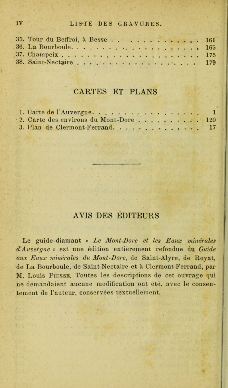 35. Tour du Beffroi, à Besse . . 161 36. La Bourboule 165 37. Chiiinpeix 175 38. Saint-Nectaire 179 CARTES ET PLANS 1. Carte de l'Auvergne 1 2. Carte des environs du Mont-Dore 120 3. Plan de Clermont-Ferrand 17 AVIS DES ÉDITEURS Le guide-diamant « Le Mont-Dore et les Eaux minérales d'Auvergne » est une édition entièrement refondue du Guide aux Eaux minérales du Mont-Dore, de Saint-Alyre, de Royat, de La Bourboule, de Saint-Nectaire et à Clermont-Ferrand, par M. Louis Pii:ssE. Toutes les descriptions de cet ouvrage qui ne demandaient aucune modification ont été, avec le consen- tement de Tauteur, conservées lextuellement.