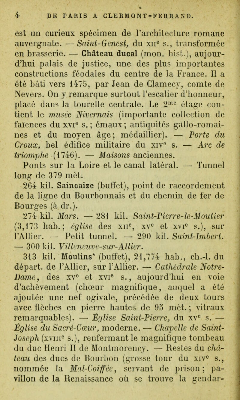 est un curieux spécimen de l'architecture romane auvergnate. —Saint-Genest, du xii^ s., transformée en brasserie. — Château ducal (mon. hist.), aujour- d'hui palais de justice, une des plus importantes constructions féodales du centre de la France. Il a été bâti vers 1475, par Jean de Clamecy, comte de Nevers. On y remarque surtout l'escalier d'honneur, placé dans la tourelle centrale. Le 2™'' étage con- tient le musée Nivernais (importante collection de faïences du xvi® s.; émaux; antiquités gallo-romai- nes et du moyen âge; médailher). — Porte du Croux, bel édifice militaire du xiv^ s. — Arc de triomphe (1746). — Maisons anciennes. Ponts sur la Loire et le canal latéral. — Tunnel long de 379 mèt. 264 kil. Saincaize (buffet), point de raccordement de la ligne du Bourbonnais et du chemin de fer de Bourges (à dr.). 274 kil. Mars. — 281 kil. Saint-Pierre-le-Moutier (3,173 hab. ; église des xii®, xv^ et xvi® s.), sur l'Allier. — Petit tunnel. — 290 kil. Saint-Imbert. — 300 kil. Villeneuve-sur-Allier. 313 kil. Moulins* (buffet), 21,774 hab., ch.-l. du départ, de l'Allier, sur l'Alher. — Cathédrale Notre- Dame, des et xvi® s., aujourd'hui en voie d'achèvement (chœur magnifique, auquel a été ajoutée une nef ogivale, précédée de deux tours avec flèches en pierre hautco de 95 mèt. ; vitraux remarquables). — Église Saint-Pierre, du xV s. — Église du Sacré-Cœur, moderne. — Chapelle de Saint- Joseph (xviii<^ s.), renfermant le magnifique tombeau du duc Henri II de Montmorency. — Restes du châ- teau des ducs de Bourbon (grosse tour du xiv^ s., nommée la Mal-Coiffée, servant de prison; pa- villon de la Renaissance où se trouve la gendar-