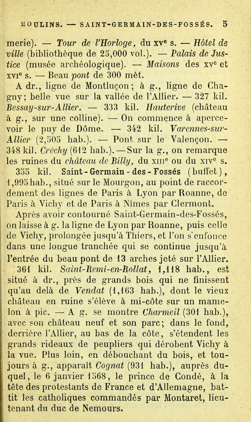 merie). — Tour de l'Eorloge, du xv« s. — Hôtel de ville (bibliothèque de 25,000 vol.). — Valais de Jus- tice (musée archéologique). —■ Maisons des xv° et XVI® s. — Beau pont de 300 mèt. A dr., ligne de Montluçon ; à g., ligne de Cha- gny; belle vue sur la vallée de l'Allier. — 327 kil. Bessay-sur-Allier. — 333 kil. Hauterive (château à g., sur une colline). — On commence à aperce- voir le puy de Dôme. — 342 kil. Yarennes-sur- Allier (2,505 hab.). — Pont sur le Valençon. — 348 kil. Créchy (612 hab.). — Sur la g., on remarque les ruines du château de Billy, du xiii® ou du xiv^ s. 355 kil. Saint-Germain-des-Fossés (bulfet), 1,995hab., situé sur le Mourgon, au point de raccor- dement des lignes de Paris à Lyon par Roanne, do Paris à Vichy et de Paris à Nîmes par Clermont. Après avoir contourné Saint-Germain-des-Fossés, on laisse à g. la ligne de Lyon par Roanne, puis celle de Vichy, prolongée jusqu'à Thiers, et l'on s'enfoiice dans une longue tranchée qui se continue jusqu'à l'entrée du beau pont de 13 arches jeté sur l'Anier. 361 kil. Saint-Uemi-en-Itollatf 1,118 hab., est situé à dr., près de grands bois qui ne finissent qu'au delà de Vendat (1,163 hab.), dont le vieux château en ruine s'élève à mi-côte sur un mame- lon à pic. — A g. se montre Charmeil (301 hab.), avec son château neuf et son parc; dans le fond, derrière l'AUier, au bas de la côte, s'étendent les grands rideaux de peupliers qui dérobent Vichy à la vue. Plus loin, en débouchant du bois, et tou- jours à g., apparaît Cog7iat (931 hab.), auprès du- quel, le 6 janvier 1568, le prince de Condé, à la tête des protestants de France et d'Allemagne, bat- tit les catholiques commandés par Montaret, lieu- tenant du duc de Nernours,