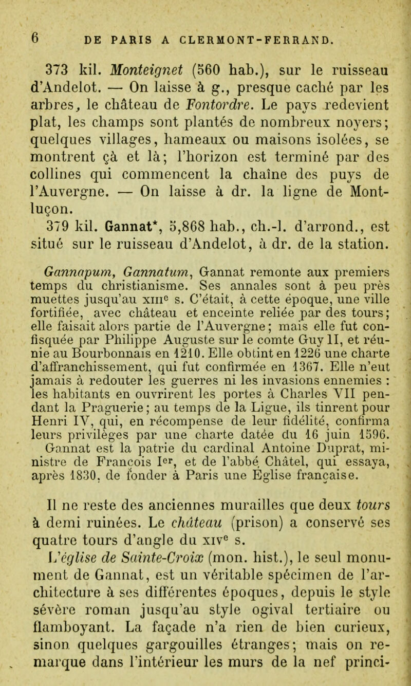 373 kil. Monteignet (560 hab.), sur le ruisseau d'Andelot. — On laisse à g., presque caché par les arbres^ le château de Fontordre. Le pays redevient plat, les champs sont plantés de nombreux noyers ; quelques villages, hameaux ou maisons isolées, se montrent çà et là; l'horizon est terminé par des collines qui commencent la chaîne des puys de l'Auvergne. — On laisse à dr. la ligne de Mont- luçon. 379 kil. Gannat*, 5,868 hab., ch.-l. d'arrond., est situé sur le ruisseau d'Andelot, à dr. de la station. Gannopum, Gannatum, Gannat remonte aux premiers temps du christianisme. Ses annales sont à peu près muettes jusqu'au xin° s. C'était, à cette époque, une ville fortifiée, avec château et enceinte reliée par des tours; elle faisait alors partie de l'Auvergne ; mais elle fut con- fisquée par Philippe Auguste sur le comte Guy II, et réu- nie au Bourbonnais en 1210. Elle obtint en 1226 une charte d'afi'ranchissement, qui fut confirmée en 1367. Elle n'eut jamais à redouter les guerres ni les invasions ennemies : les habitants en ouvrirent les portes à Charles VII pen- dant la Praguerie; au temps de la Ligue, ils tinrent pour Henri IV, qui, en récompense de leur fidélité, confirma leurs privilèges par une charte datée du 16 juin 1596. Gannat est la patrie du cardinal Antoine Duprat, mi- nistre de François 1er, et de l'abbé Châtel, qui essaya, après 1830, de fonder à Paris une Éghse française. Il ne reste des anciennes murailles que deux tours à demi ruinées. Le château (prison) a conservé ses quatre tours d'angle du xiv« s. église de Sainte-Croix (mon. hist.), le seul monu- ment de Gannat, est un véritable spécimen de l'ar- chitecture à ses différentes époques, depuis le style sévère roman jusqu'au style ogival tertiaire ou flamboyant. La façade n'a rien de bien curieux, sinon quelques gargouilles étranges; mais on re- marque dans l'intérieur les murs de la nef princi-