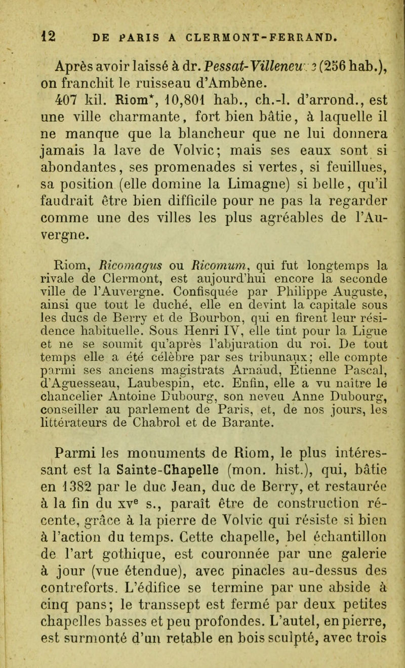 Après avoir laissé à dr. Pessat-Villeneu 3 (256 hab.), on franchit le ruisseau d'Ambène. 407 kil. Riom*, i0,801 hab., ch.-l. d'arrond., est une ville charmante, fort bien bâtie, à laquelle il ne manque que la blancheur que ne lui doimera jamais la lave de Volvic; mais ses eaux sont si abondantes, ses promenades si vertes, si feuillues, sa position (elle domine la Limagne) si belle, qu'il faudrait être bien difficile pour ne pas la regarder comme une des villes les plus agréables de l'Au- vergne. Riom, Ricomagus ou Ricomum, qui fut longtemps la rivale de Clermont, est aujourd'hui encore la seconde ville de l'Auvergne. Confisquée par Philippe Auguste, ainsi que tout le duché, elle en devint la capitale sous les ducs de Berry et de Bourbon, qui en firent leur rési- dence habituelle. Sous Henri IV, elle tint pour la Ligue et ne se soumit qu'après l'abjuration du roi. De tout temps elle a été célèbre par ses tribunaux; elle compte parmi ses anciens magistrats Arnaud, Etienne Pascal, d'Aguesseau, Laubespin, etc. Enfin, elle a vu naître le chancelier Antoine Bubourg, son neveu Anne Dubourg, conseiller au parlement de Paris, et, de nos jours, les littérateurs de Chabrol et de Barante. Parmi les monuments de Riom, le plus intéres- sant est la Sainte-Chapelle (mon. hist.), qui, bâtie en 1382 par le duc Jean, duc de Berry, et restaurée à la fm du xv^ s., paraît être de construction ré- cente, grâce à la pierre de Volvic qui résiste si bien à l'action du temps. Cette chapelle, bel échantillon de l'art gothique, est couronnée par une galerie à jour (vue étendue), avec pinacles au-dessus des contreforts. L'édifice se termine par une abside à cinq pans; le transsept est fermé par deux petites chapelles basses et peu profondes. L'autel, en pierre, est surmonté d'un retable en bois sculpté, avec trois