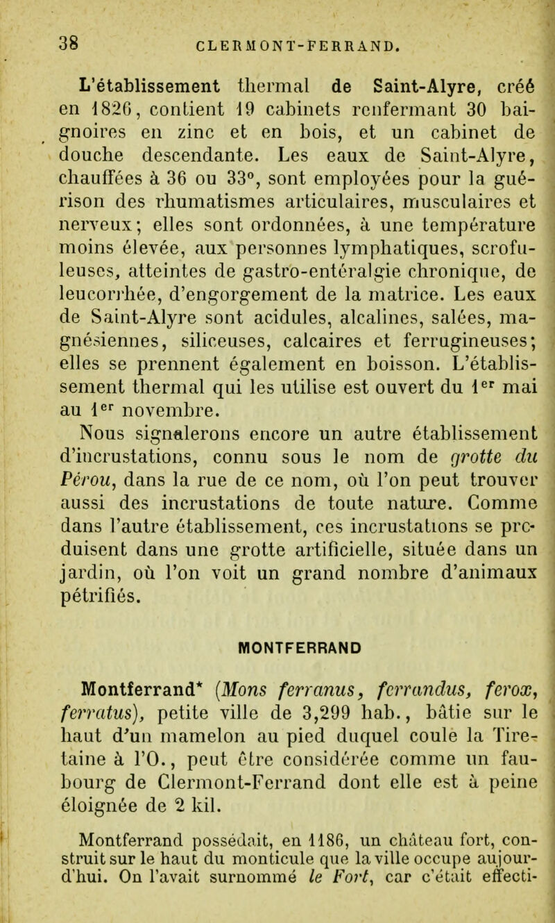 L'établissement thermal de Saint-Alyre, créé en 1820, contient 19 cabinets renfermant 30 bai- gnoires en zinc et en bois, et un cabinet de douche descendante. Les eaux de Saint-Alyre, chauffées à 36 ou 33°, sont employées pour la gué- rison des rhumatismes articulaires, musculaires et nerveux ; elles sont ordonnées, à une température moins élevée, aux personnes lymphatiques, scrofu- leuscs, atteintes de gastro-entéralgie chronique, de leucorrhée, d'engorgement de la matrice. Les eaux de Saint-Alyre sont acidulés, alcalines, salées, ma- gnésiennes, siliceuses, calcaires et ferrugineuses; elles se prennent également en boisson. L'établis- sement thermal qui les utilise est ouvert du l^ mai au l^' novembre. Nous signalerons encore un autre établissement d'incrustations, connu sous le nom de grotte du Pérou, dans la rue de ce nom, où l'on peut trouver aussi des incrustations de toute nature. Comme dans l'autre établissement, ces incrustations se pro- duisent dans une grotte artificielle, située dans un jardin, où l'on voit un grand nombre d'animaux pétrifiés. MONTFERRAND Montferrand* {Mons ferranus, fcrrandus, ferox, ferratus), petite ville de 3,299 hab., bâtie sur le haut d'un mamelon au pied duquel coule la Tire- taine à l'O., peut être considérée comme un fau- bourg de Clermont-Ferrand dont elle est à peine éloignée de 2 kil. Montferrand possédait, en 1186, un château fort, con- struit sur le haut du monticule que la ville occupe aujour- d'hui. On l'avait surnommé le Fort, car c'était effecti-