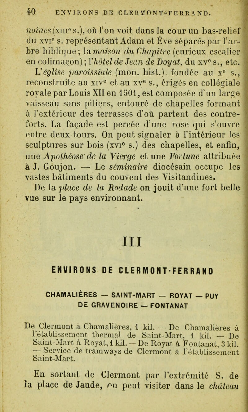 naines (xiif s.), où l'on voit dans la cour un bas-relief du xvi«= s. représentant Adam et Eve séparés par Tar- bre biblique; Idiïïiaison du Chapitre (curieux escalier en colimaçon) ; Vhôtel de Jeun de Doyat, du xv'' s., etc. Véglise paroissiale (mon. hist.). fondée au s., reconstruite au xiv^ et au xv^ s., érigés en collégiale royale par Louis XII en 1501, est composée d'un large vaisseau sans piliers, entouré de chapelles formant à l'extérieur des terrasses d'où partent des contre- forts. La façade est percée d'une rose qui s'ouvre entre deux tours. On peut signaler à l'intérieur les sculptures sur bois (xvi° s.) des chapelles, et enfin, une Apothéose de la Vierge et une Fortune attribuée à J. Goujon. — Le séminaire diocésain occupe les vastes bâtiments du couvent des Visitandines. De la place de la Rodade on jouit d'une fort belle vue sur le pays environnant. III ENVIRONS DE CLERMONT-FER RAND CHAMALIÈRES — SAINT-MART — ROYAT — PUY DE GRAVENOIRE — FONTANAT De Clermont à Chamalières, 1 kil. — De Charaalières à l'établissement thermal de Saint-Mart, 1 kil. — De Saint-Mart à Royat, 1 kil. — De Royat à Fontanat, 3 kil. — Service de tramways de Clermont à l'établissement Saint-Mart. En sortant de Clermont par l'extrémité S. de ia place de Jaude, on peut visiter dans le château