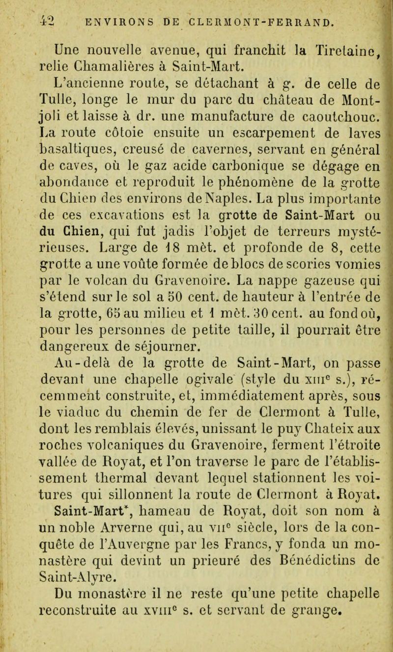Une nouvelle avenue, qui franchit la Tirelaine, relie Ciiamalières à Saint-Mart. L'ancienne route, se détachant à g. de celle de Tulle, longe le mur du parc du château de Mont- joli et laisse à dr. une manufacture de caoutchouc. La route côtoie ensuite un escarpement de laves basaltiques, creusé de cavernes, servant en général de caves, où le gaz acide carbonique se dégage en abondance et reproduit le phénomène de la grotte du Chien des environs deNaples. La plus importante de ces excavations est la grotte de Saint-Mart ou du Chien, qui fut jadis l'objet de terreurs mysté- rieuses. Large de i8 mèt. et profonde de 8, cette grotte a une voûte formée de blocs de scories vomies par le volcan du Gravenoire. La nappe gazeuse qui s'étend sur le sol a 50 cent, de hauteur à l'entrée de la grotte, 65 au milieu et 1 mèt. 30 cent, au fond où, pour les personnes de petite taille, il pourrait être dangereux de séjourner. Au-delà de la grotte de Saint-Mart, on passe devant une chapelle ogivale (style du xni^ s.), ré- cemment construite, et, immédiatement après, sous le viaduc du chemin de fer de Clermont à Tulle, dont les remblais élevés, unissant le puy Chateix aux roches volcaniques du Gravenoire, ferment l'étroite vallée de Royat, et l'on traverse le parc de l'établis- sement thermal devant lequel stationnent les voi- tures qui sillonnent la route de Clermont à Royat. Saint-Mart*, hameau de Royat, doit son nom à un noble Arverne qui, au vii° siècle, lors de la con- quête de l'Auvergne par les Francs, y fonda un mo- nastère qui devint un prieuré des Bénédictins de Saint-Alyre. Du monastère il ne reste qu'une petite chapelle reconstruite au xviii° s. et servant de grange.