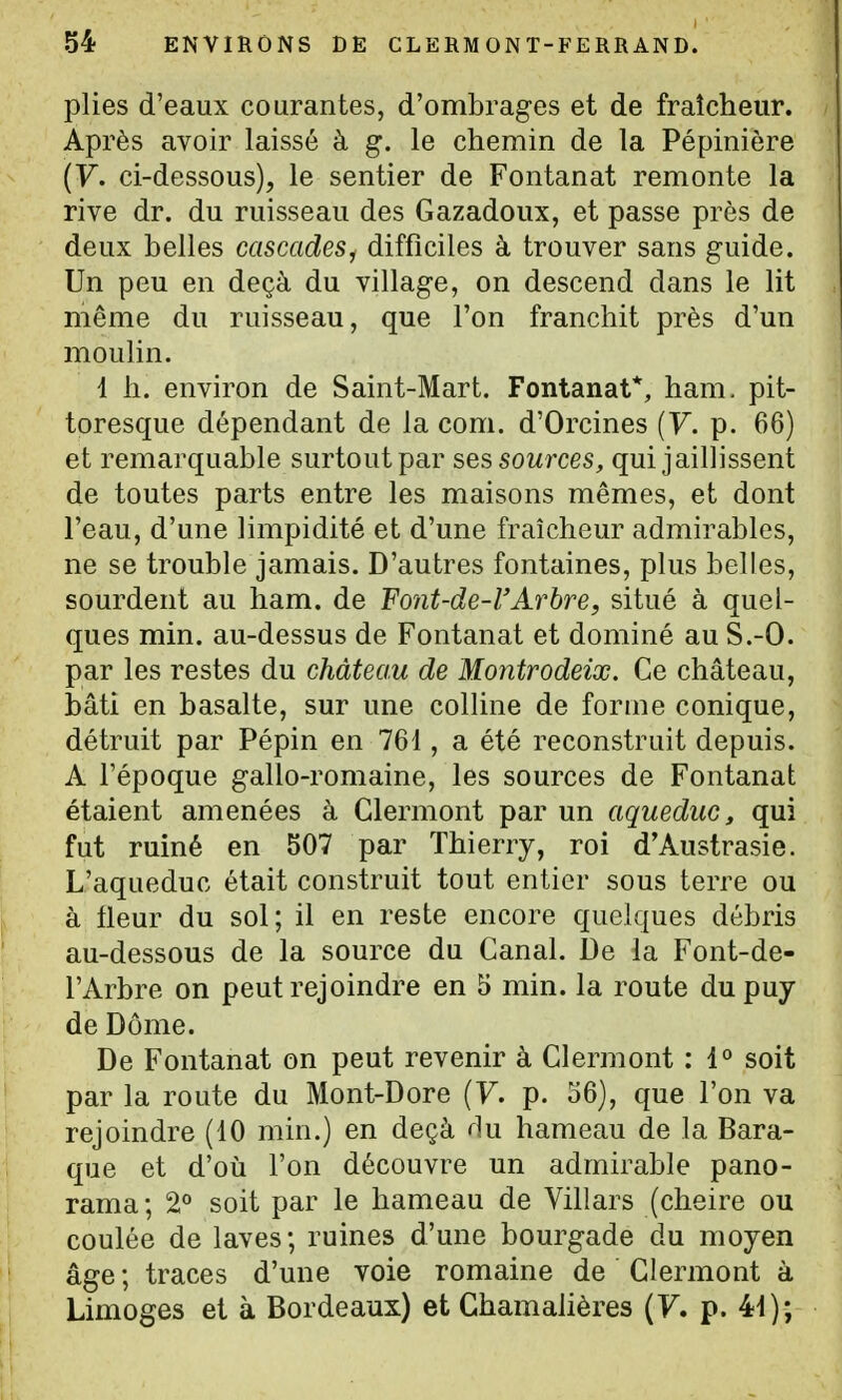plies d'eaux courantes, d'ombrages et de fraîcheur. Après avoir laissé à g. le chemin de la Pépinière (F. ci-dessous), le sentier de Fontanat remonte la rive dr. du ruisseau des Gazadoux, et passe près de deux belles cascades, difficiles à trouver sans guide. Un peu en deçà du village, on descend dans le lit même du ruisseau, que l'on franchit près d'un mouhn. 1 h. environ de Saint-Mart. Fontanat*, ham. pit- toresque dépendant de la com. d'Orcines {V. p. 66) et remarquable surtout par ses sources, qui jaillissent de toutes parts entre les maisons mêmes, et dont l'eau, d'une limpidité et d'une fraîcheur admirables, ne se trouble jamais. D'autres fontaines, plus belles, sourdent au ham. de Font-de-l'Arhre, situé à quel- ques min. au-dessus de Fontanat et dominé au S.-O. par les restes du château de Montrodeiœ. Ce château, bâti en basalte, sur une colline de forme conique, détruit par Pépin en 761, a été reconstruit depuis. A l'époque gallo-romaine, les sources de Fontanat étaient amenées à Clermont par un aqueduc, qui fut ruiné en 507 par Thierry, roi d'Austrasie. L'aqueduc était construit tout entier sous terre ou à fleur du sol; il en reste encore quelques débris au-dessous de la source du Canal. De la Font-de- l'Arbre on peut rejoindre en 5 min. la route dupuy de Dôme. De Fontanat on peut revenir à Clermont : 1° soit par la route du Mont-Dore {V. p. 36), que l'on va rejoindre (10 min.) en deçà f]u hameau de la Bara- que et d'où l'on découvre un admirable pano- rama; 2° soit par le hameau de Villars (cheire ou coulée de laves; ruines d'une bourgade du moyen âge ; traces d'une voie romaine de Clermont à Limoges et à Bordeaux) et Chamalières (7. p. 41);
