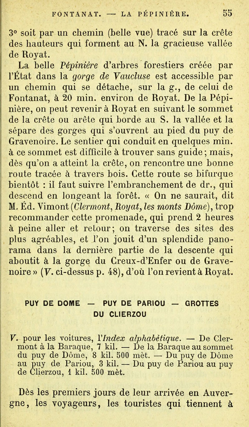 FONTANAT. — LA PÉPINIÈRE. S5 3° soit par un chemin (belle vue) tracé sur la crête des hauteurs qui forment au N. la gracieuse vallée de Royat. La belle Pépinière d'arbres forestiers créée par l'État dans la gorge de Vaucluse est accessible par un chemin qui se détache, sur la g., de celui de Fontanat, à 20 min. environ de Royat. De la Pépi- nière, on peut revenir à Royat en suivant le sommet de la crête ou arête qui borde au S. la vallée et la sépare des gorges qui s'ouvrent au pied du puy de Gravenoire. Le sentier qui conduit en quelques min. à ce sommet est difficile à trouver sans guide ; mais, dès qu'on a atteint la crête, on rencontre une bonne route tracée à travers bois. Cette route se bifurque bientôt : il faut suivre l'embranchement de dr., qui descend en longeant la forêt. « On ne saurait, dit M. Éd. Vimont [Clermont, Royat, les monts Dôme), trop recommander cette promenade, qui prend 2 heures à peine aller et retour; on traverse des sites des plus agréables, et l'on jouit d'un splendide pano- rama dans la dernière partie de la descente qui aboutit à la gorge du Creux-d'Enfer ou de Grave- noire » (F. ci-dessus p. 48), d'où l'on revient à Royat. PUY DE DOME — PUY DE PARIOU — GROTTES DU CLIERZOU V. pour les voitures, VIndex alphabétique. — De Cler- mont à la Baraque, 7 kil. — De la Baraque au sommet du puy de Dôme, 8 kil. 500 mèt. — Du puy de Dôme au puy de Pariou, 3 kil. — Du puy de Pariou au puy de Clierzou, 1 kil. 500 mèt. Dès les premiers jours de leur arrivée en Auver- gne, les voyageurs, les touristes qui tiennent à