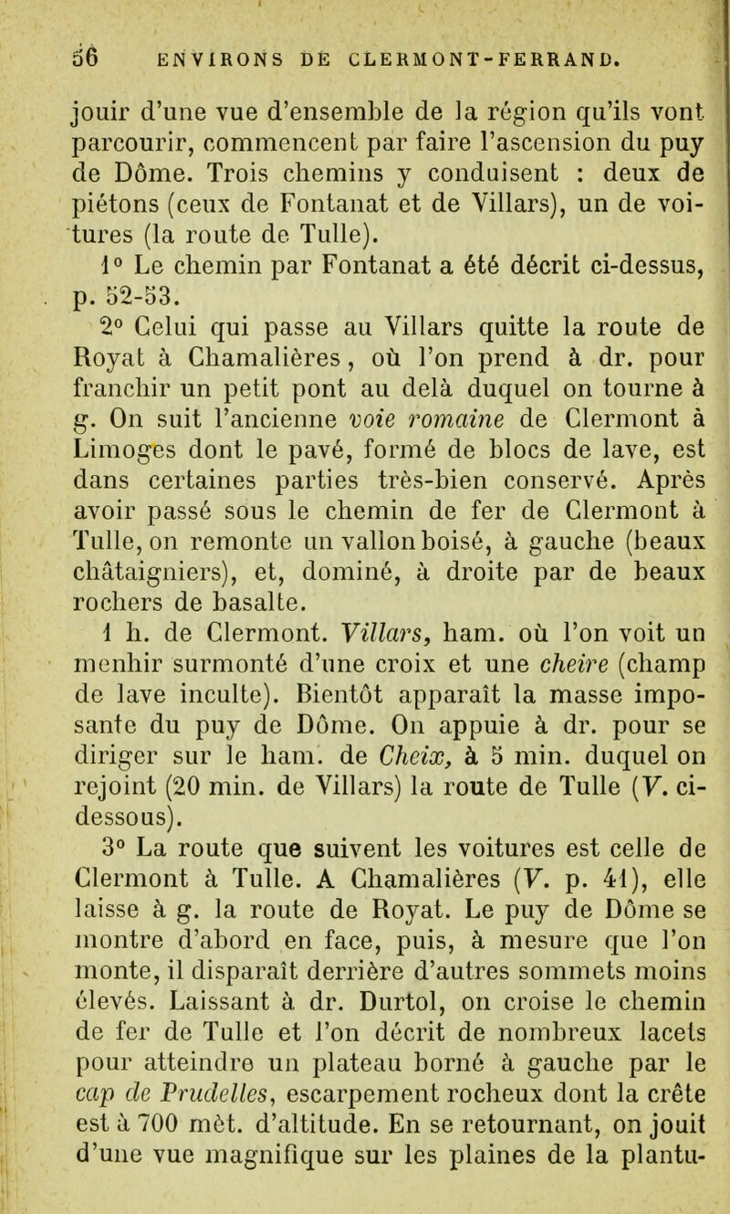 jouir d'une vue d'ensemble de la région qu'ils vont parcourir, commencent par faire l'ascension du puy de Dôme. Trois chemins y conduisent : deux de piétons (ceux de Fontanat et de Villars), un de voi- tures (la route de Tulle). 1 ° Le chemin par Fontanat a été décrit ci-dessus, • p. 52-53. 2° Celui qui passe au Villars quitte la route de Royat à Chamalières, où l'on prend à dr. pour franchir un petit pont au delà duquel on tourne à g. On suit l'ancienne voie romaine de Clermont à Limoges dont le pavé, formé de blocs de lave, est dans certaines parties très-bien conservé. Après avoir passé sous le chemin de fer de Clermont à Tulle, on remonte un vallon boisé, à gauche (beaux châtaigniers), et, dominé, à droite par de beaux rochers de basalte. i h. de Clermont. Villars, ham. où l'on voit un menhir surmonté d'une croix et une cheire (champ de lave inculte). Bientôt apparaît la masse impo- sante du puy de Dôme. On appuie à dr. pour se diriger sur le ham. de Cheix, à 5 min. duquel on rejoint (20 min. de Villars) la route de Tulle {V. ci- dessous). 3° La route que suivent les voitures est celle de Clermont à Tulle. A Chamalières {V. p. 41), elle laisse à g. la route de Royat. Le puy de Dôme se montre d'abord en face, puis, à mesure que l'on monte, il disparaît derrière d'autres sommets moins élevés. Laissant à dr. Durtol, on croise le chemin de fer de Tulle et l'on décrit de nombreux lacets pour atteindre un plateau borné à gauche par le cap de Pnidelles, escarpement rocheux dont la crête est à 700 mèt. d'altitude. En se retournant, on jouit d'une vue magnifique sur les plaines de la plantu-