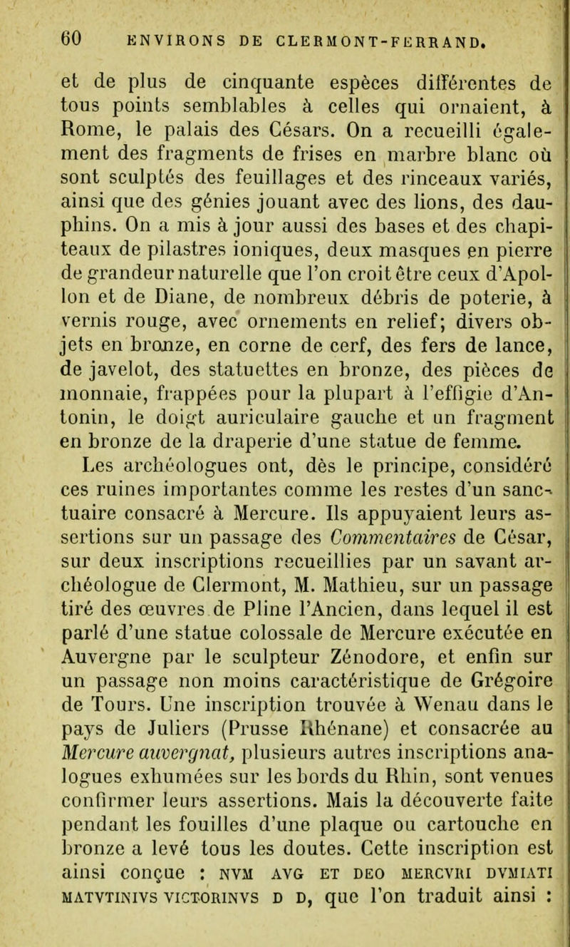et de plus de cinquante espèces différentes de tous points semblables à celles qui ornaient, à Rome, le palais des Césars. On a recueilli égale- ment des fragments de frises en marbre blanc où sont sculptés des feuillages et des rinceaux variés, ainsi que des génies jouant avec des lions, des dau- phins. On a mis à jour aussi des bases et des chapi- teaux de pilastres ioniques, deux masques en pierre de grandeur naturelle que l'on croit être ceux d'Apol- lon et de Diane, de nombreux débris de poterie, à vernis rouge, avec ornements en relief; divers ob- jets en bronze, en corne de cerf, des fers de lance, de javelot, des statuettes en bronze, des pièces de monnaie, frappées pour la plupart à l'effigie d'An- tonin, le doigt auriculaire gauche et un fragment en bronze de la draperie d'une statue de femme. Les archéologues ont, dès le principe, considéré ces ruines importantes comme les restes d'un sanc^ tuaire consacré à Mercure. Ils appuyaient leurs as- sertions sur un passage des Commentaires de César, sur deux inscriptions recueillies par un savant ar- chéologue de Clermont, M. Mathieu, sur un passage tiré des œuvres de Pline l'Ancien, dans lequel il est parlé d'une statue colossale de Mercure exécutée en Auvergne par le sculpteur Zénodore, et enfin sur un passage non moins caractéristique de Grégoire de Tours. Une inscription trouvée à Wenau dans le pays de Juliers (Prusse Rhénane) et consacrée au Mercure auvergnat, plusieurs autres inscriptions ana- logues exhumées sur les bords du Rhin, sont venues confirmer leurs assertions. Mais la découverte faite pendant les fouilles d'une plaque ou cartouche en bronze a levé tous les doutes. Cette inscription est ainsi conçue ; nvm avg et deo mercvri dvmiati MATVTiNivs vicTORiNVS D D, quc Ton traduit ainsi :