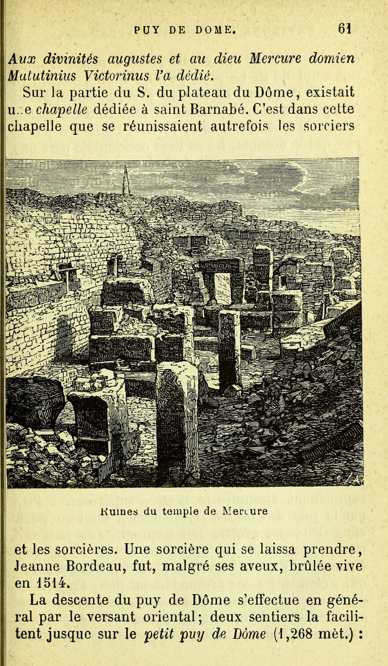 Ayx divinités augustes et au dieu Mercure domien Matutiniiis Victorinus l'a dédié. Sur la partie du S. du plateau du Dôme, existait u.:e chapelle dédiée à saint Barnabé. C'est dans celte chapelle que se réunissaient autrefois les sorciers Kuines du temple de Menure et les sorcières. Une sorcière qui se laissa prendre, Jeanne Bordeau, fut, malgré ses aveux, brûlée vive en 1514. La descente du puy de Dôme s'effectue en géné- ral par le versant oriental; deux sentiers la facili- tent jusque sur le petit pvy de Dôme (1,268 met.) :