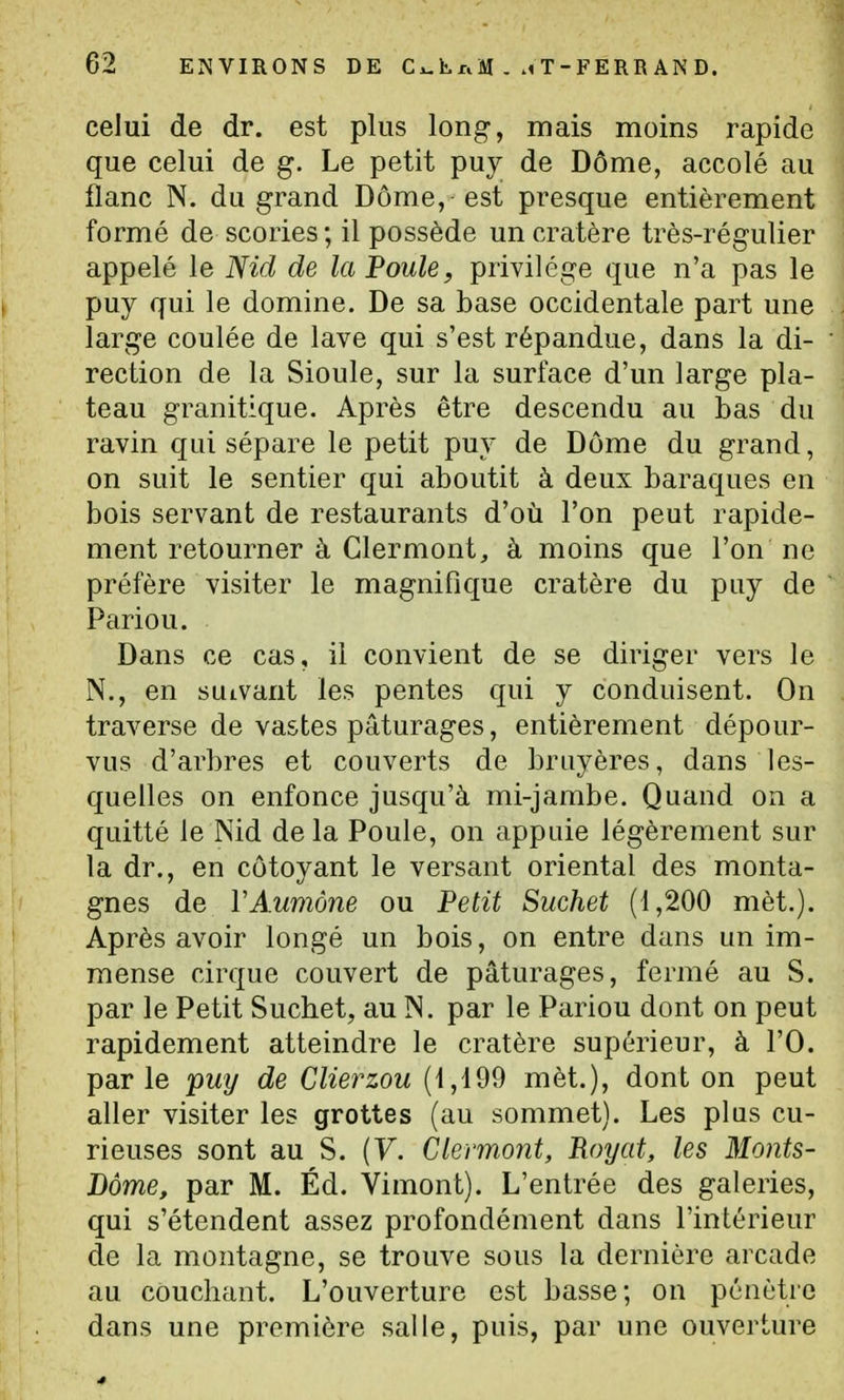 celui de dr. est plus long, mais moins rapide que celui de g. Le petit pu}^ de Dôme, accolé au flanc N. du grand Dôme, est presque entièrement formé de scories ; il possède un cratère très-régulier appelé le Nid de la Poule, privilège que n'a pas le puy qui le domine. De sa base occidentale part une large coulée de lave qui s'est répandue, dans la di- rection de la Sioule, sur la surface d'un large pla- teau granitique. Après être descendu au bas du ravin qui sépare le petit puv de Dôme du grand, on suit le sentier qui aboutit à deux baraques en bois servant de restaurants d'où l'on peut rapide- ment retourner à Clermont, à moins que l'on ne préfère visiter le magnifique cratère du puy de Pariou. Dans ce cas, il convient de se diriger vers le N., en suivant les pentes qui y conduisent. On traverse de vastes pâturages, entièrement dépour- vus d'arbres et couverts de bruyères, dans les- quelles on enfonce jusqu'à mi-jambe. Quand on a quitté le Nid de la Poule, on appuie légèrement sur la dr., en côtoyant le versant oriental des monta- gnes de VAumône ou Petit Siichet (1,200 mèt.). Après avoir longé un bois, on entre dans un im- mense cirque couvert de pâturages, fermé au S. par le Petit Suchet, au N. par le Pariou dont on peut rapidement atteindre le cratère supérieur, à l'O. parle puy de Glierzou (1,199 mèt.), dont on peut aller visiter les grottes (au sommet). Les plus cu- rieuses sont au S. [V. Clermont, Royat, les Monts- Bàme, par M. Éd. Vimont). L'entrée des galeries, qui s'étendent assez profondément dans l'intérieur de la montagne, se trouve sous la dernière arcade au couchant. L'ouverture est basse; on pénètre dans une première salle, puis, par une ouverture
