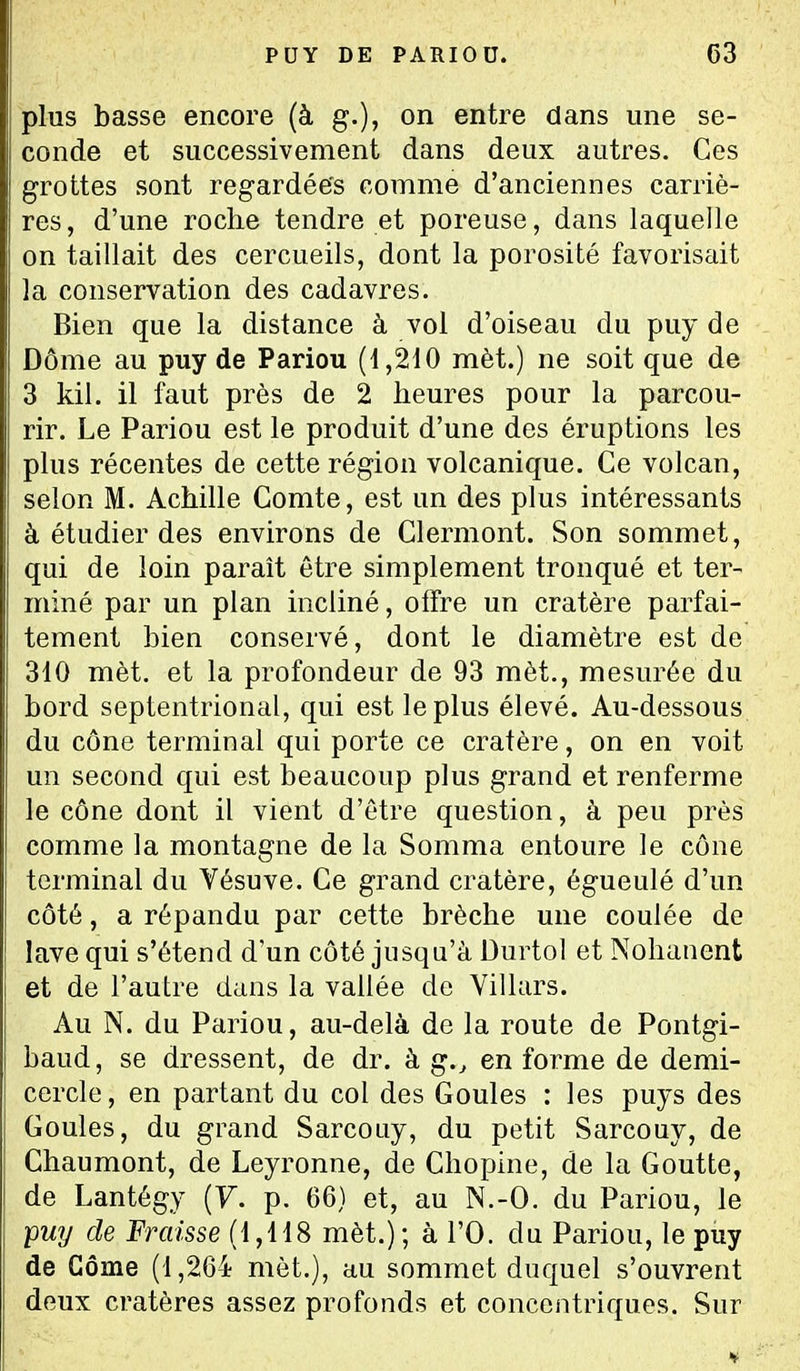 plus basse encore (à g.), on entre dans une se- conde et successivement dans deux autres. Ces grottes sont regardées comme d'anciennes carriè- res, d'une roche tendre et poreuse, dans laquelle on taillait des cercueils, dont la porosité favorisait la conservation des cadavres. Bien que la distance à vol d'oiseau du puy de Dôme au puy de Pariou (1,210 mèt.) ne soit que de 3 kil. il faut près de 2 heures pour la parcou- rir. Le Pariou est le produit d'une des éruptions les plus récentes de cette région volcanique. Ce volcan, selon M. Achille Comte, est un des plus intéressants à étudier des environs de Clermont. Son sommet, qui de loin paraît être simplement tronqué et ter- miné par un plan incliné, oifre un cratère parfai- tement bien conservé, dont le diamètre est de 310 mèt. et la profondeur de 93 mèt., mesurée du bord septentrional, qui est le plus élevé. Au-dessous du cône terminal qui porte ce cratère, on en voit un second qui est beaucoup plus grand et renferme le cône dont il vient d'être question, à peu près comme la montagne de la Somma entoure le cône terminal du Vésuve. Ce grand cratère, égueulé d'un côté, a répandu par cette brèche une coulée de lave qui s'étend d'un côté jusqu'à Durtol et Nohanent et de l'autre dans la vallée de Villars. Au N. du Pariou, au-delà de la route de Pontgi- baud, se dressent, de dr. à g., en forme de demi- cercle, en partant du col des Goules : les puys des Goules, du grand SarcoLiy, du petit Sarcouy, de Chaumont, de Leyronne, de Chopine, de la Goutte, de Lantégy (F. p. 66) et, au N.-O. du Pariou, le ■puy de Fraisse (1,118 mèt.); à l'O. du Pariou, le puy de Gôme (1,264 met.), au sommet duquel s'ouvrent deux cratères assez profonds et concentriques. Sur