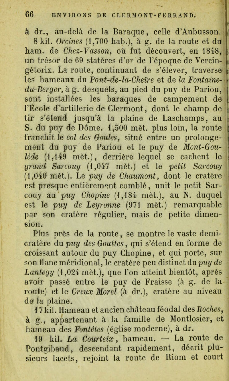 G6 ENVIRONS DE CLERMONT-FERRAND. à dr., au-delà de la Baraque, celle d'Aubusson. 8kil. Orciyies (1,700 hab.), à g. de la route et du ham. de Chez-Vasson, où fut découvert, en 1848, un trésor de 69 statères d'or de l'époque de Vercin- gétorix. La route, continuant de s'élever, traverse les hameaux du Pont-de-la-Cheîre et de la Fontaine- du-Berger,k g. desquels, au pied du puy de Pariou, sont installées les baraques de campement de l'École d'artillerie de Clermont, dont le champ de tir s'étend jusqu'à la plaine de Laschamps, au S. du puy de Dôme. I,o00 mèt. plus loin, la route franchit le col des Goules, situé entre un prolonge- ment du puy de Pariou et le puy de Mont-Goii- lède (1,149 mèt.), derrière lequel se cachent le grand Sarcoiiy (1,047 mèt.) et le petit Sarcouy (1,040 mèt.). Le puy de Chaumont, dont le cratère est presque entièrement comblé, unit le petit Sar- couy a.\i puy Chopine (1,484 mèt.), au N. duquel est le puy de Leyronne (971 mèt.) remarquable par son cratère régulier, mais de petite dimen- sion. Plus près de la route, se montre le vaste demi- cratère du puy des Gouttes, qui s'étend en forme de croissant autour du puy Chopine, et qui porte, sur son flanc méridional, le cratère peu distinct du puy de Lantegy (1,024 mèt.), que l'on atteint bientôt, après avoir passé entre le puy de Fraisse (à g. de la route) et le Creux Morel (à dr.), cratère au niveau de la plaine. 17 kil. Hameau et ancien château féodal des Roches^ à g., appartenant à la famille de Montlosier, et hameau des Fontêtes (église moderne), à dr. 19 kil. La Courteix, hameau. — La route de Pontgibaud, descendant rapidement, décrit plu- sieurs lacets, rejoint la route de Riom et court