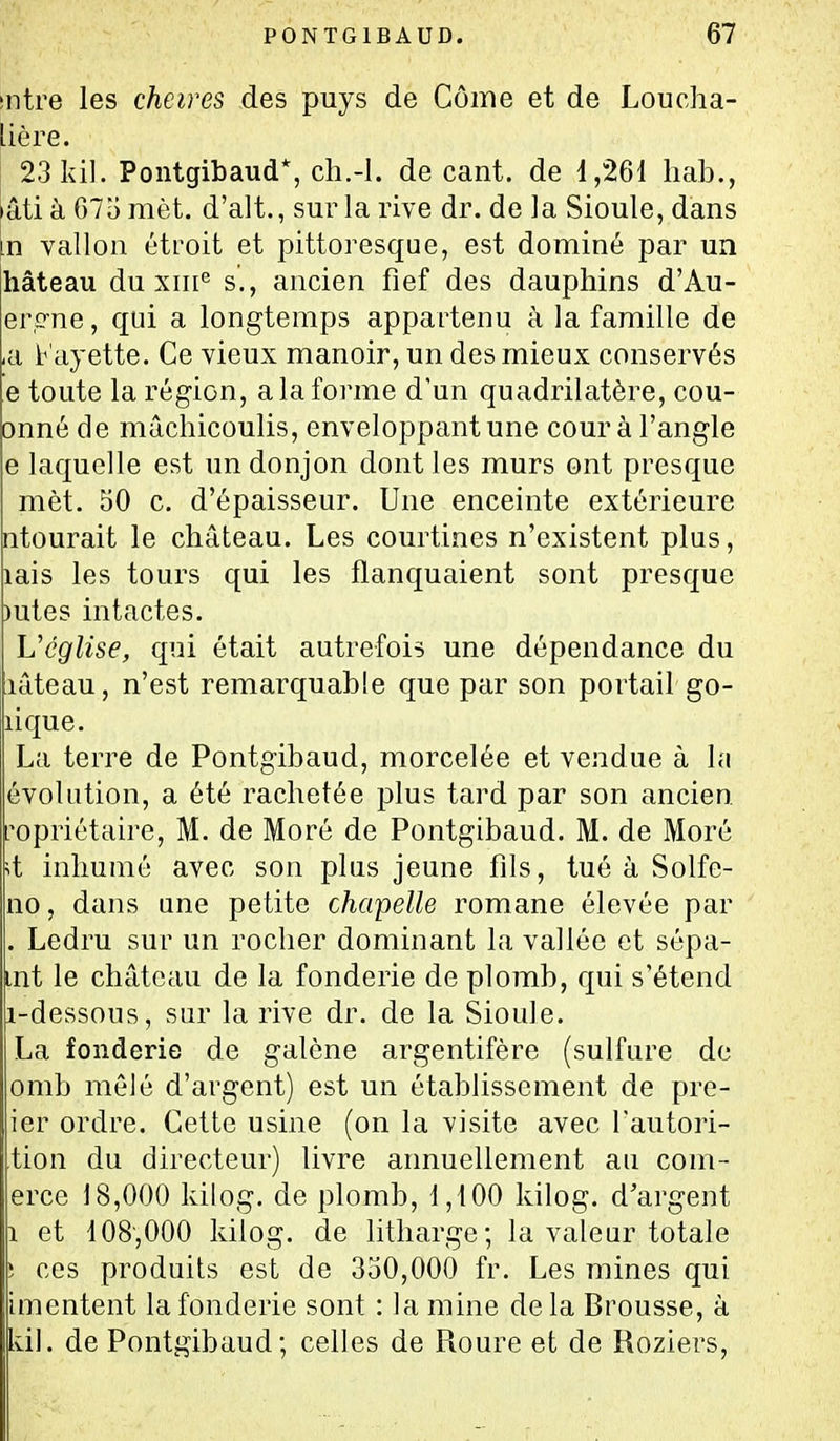 sntre les cheires des puys de Côme et de Loucha- Uère. 23 Idl. Pontgibaud*, cli.-l. de cant. de i,261 hab., iâti à 67o met. d'alt., sur la rive dr. de la Sioule, dans in vallon étroit et pittoresque, est dominé par un hâteau du xiii*^ s., ancien fief des dauphins d'Au- ercrne, qui a longtemps appartenu à la famille de ,a b'ayette. Ce vieux manoir, un des mieux conservés e toute la région, a la forme d'un quadrilatère, cou- onné de mâchicoulis, enveloppant une cour à l'angle e laquelle est un donjon dont les murs ont presque mèt. 50 c. d'épaisseur. Une enceinte extérieure ntourait le château. Les courtines n'existent plus, lais les tours qui les flanquaient sont presque )utes intactes. Véglise, qui était autrefois une dépendance du lâteau, n'est remarquable que par son portail go- lique. La terre de Pontgibaud, morcelée et vendue à la évolution, a été rachetée plus tard par son ancien ropriétaire, M. de Moré de Pontgibaud. M. de Moré ;t inhumé avec son plus jeune fils, tué à Solfe- no, dans une petite chapelle romane élevée par . Ledru sur un rocher dominant la vallée et sépa- mt le château de la fonderie de plomb, qui s'étend i-dessous, sur la rive dr. de la Sioule. La fonderie de galène argentifère (sulfure de omb mêlé d'argent) est un établissement de pre- ier ordre. Cette usine (on la visite avec Tautori- tion du directeur) livre annuellement au com- erce 18,000 kilog. de plomb, 1,100 kilog. d'argent 1 et 108,000 kilog. de litharge; la valeur totale ! ces produits est de 350,000 fr. Les mines qui imentent la fonderie sont : la mine delà Brousse, à Idl. de Pontgibaud; celles de Roure et de Roziers,