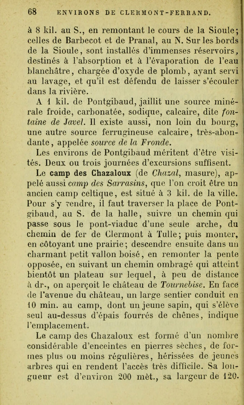 à 8 kil. au S., en remontant le cours de la Sioule; celles de Barbecot et de Pranal, au N. Sur les bords de la Sioule, sont installés d'immenses réservoirs, destinés à l'absorption et à l'évaporation de l'eau blanchâtre, chargée d'oxyde de plomb, ayant servi au lavage, et qu'il est défendu de laisser s'écouler dans la rivière. A d kil. de Pontgibaud, jaillit une source miné- rale froide, carbonatée, sodique, calcaire, dite fon- taine de Javel. Il existe aussi, non loin du bourg, une autre source ferrugineuse calcaire, très-abon- dante , appelée source de la Fronde. Les environs de Pontgibaud méritent d'être visi- tés. Deux ou trois journées d'excursions suffisent. Le camp des Chazaloux (de Chazal, masure), ap- pelé aussi camp des Sarrasins, que l'on croit être un ancien camp celtique, est situé à 3 kil. de la ville. Pour s'y rendre, il faut traverser la place de Pont- gibaud, au S. de la halle, suivre un chemin qui passe sous le pont-viaduc d'une seule arche, du chemin de fer de Clermont à ïulle; puis monter, en côtoyant une prairie ; descendre ensuite dans un charmant petit vallon boisé, en remonter la pente opposée, en suivant un chemin ombragé qui atteint bientôt un plateau sur lequel, à peu de distance à dr., on aperçoit le château de Tournebise. En face (le l'avenue du château, un large sentier conduit en 10 min. au camp, dont un jeune sapin, qui s'élève seul au-dessus d'épais fourrés de chênes, indique l'emplacement. Le camp des Chazaloux est formé d'un nom])re considérable d'enceintes en pierres sèches, de for- mes plus ou moins régulières, hérissées de jeunes arbres qui en rendent l'accès très difficile. Sa lon- gueur est d'environ 200 mèt., sa largeur de 120.