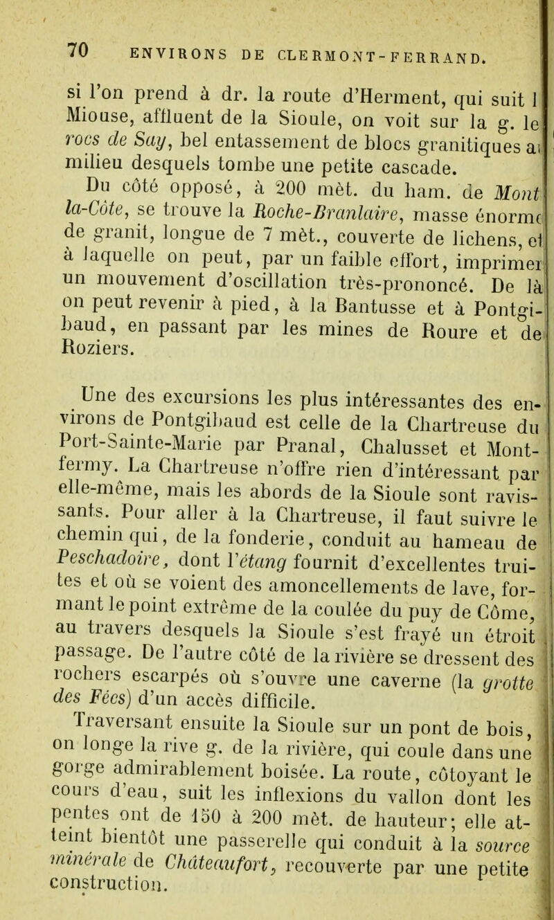 si l'on prend à dr. la route d'Herment, qui suit 1 Miouse, aflluent de la Sioule, on voit sur la g. le rots de Say, bel entassement de blocs granitiques ai milieu desquels tombe une petite cascade. Du côté opposé, à 200 mèt. du ham. de Mont la-Côte, se trouve la Roche-Branlaire, masse énorme de granit, longue de 7 mèt., couverte de lichens, et à Jaquelle on peut, par un faible effort, imprimer un mouvement d'oscillation très-prononcé. De là on peut revenir à pied, à la Bantusse et à Pontgi- baud, en passant par les mines de Roure et de^ Roziers. Une des excursions les plus intéressantes des en- virons de Pontgibaud est celle de la Chartreuse du Port-Sainte-Marie par Pranal, Chalusset et Mont- fermy. La Chartreuse n'offre rien d'intéressant par elle-même, mais les abords de la Sioule sont ravis- sants. Pour aller à la Chartreuse, il faut suivre le chemin qui, de la fonderie, conduit au hameau de Peschadoire, dont l'é^fm^'fournit d'excellentes trui- tes et où se voient des amoncellements de lave, for- mant le point extrême de la coulée du puy de Côme, au travers desquels la Sioule s'est frayé un étroit passage. De l'autre côté de la rivière se dressent des rochers escarpés où s'ouvL^e une caverne (la grotte des Fées) d'un accès difficile. Traversant ensuite la Sioule sur un pont de bois, on longe la rive g. de la rivière, qui coule dans une gorge admirablement boisée. La route, côtoyant le cours d'eau, suit les inflexions du vallon dont les pentes ont de 150 à 200 mèt. de hauteur; elle at- teint bientôt une passerelle qui conduit à la source minérale de Chdteaufort, recouverte par une petite construction.