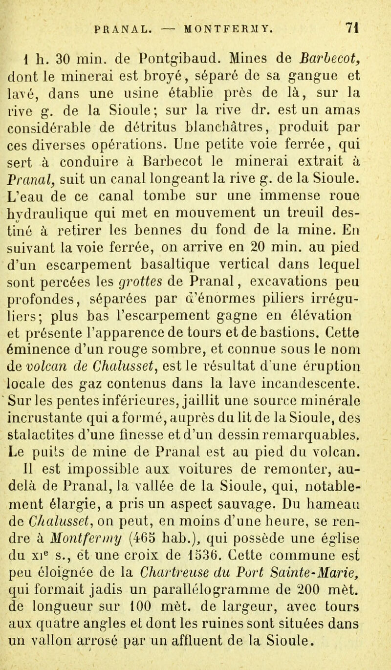 I h. 30 min. de Pontgibaiid. Mines de Barbecot, dont le minerai est broyé, séparé de sa gangue et lavé, dans une usine établie près de là, sur la rive g. de la Sioule ; sur la rive dr. est un amas considérable de détritus blanchâtres, produit par ces diverses opérations. Une petite voie ferrée, qui sert à conduire à Barbecot le minerai extrait à Pranal, suit un canal longeant la rive g. de la Sioule. L'eau de ce canal tombe sur une immense roue hydraulique qui met en mouvement un treuil des- tiné à retirer les bennes du fond de la mine. Eu suivant la voie ferrée, on arrive en 20 min. au pied d'un escarpement basaltique vertical dans lequel sont percées les grottes de Pranal, excavations peu profondes, séparées par d'énormes piliers irrégu- liers; plus bas l'escarpement gagne en élévation et présente l'apparence de tours et de bastions. Cette éminence d'un rouge sombre, et connue sous le nom de volcan de Chalusset, est le résultat d une éruption locale des gaz contenus dans la lave incandescente.  Sur les pentes inférieures, jaillit une source minérale incrustante qui a formé, auprès du lit de la Sioule, des stalactites d'une fmesse et d'un dessin remarquables. Le puits de mine de Pranal est au pied du volcan. II est impossible aux voitures de remonter, au- delà de Pranal, la vallée de la Sioule, qui, notable- ment élargie, a pris un aspect sauvage. Du hameau de Chalusset, on peut, en moins d'une heure, se ren- dre à Montfernnj (465 hab.), qui possède une église du xi^ s., ét une croix de 1536. Cette commune est peu éloignée de la Chartreuse du Fort Sainte-Marie, qui formait jadis un parallélogramme de 200 mèt. de longueur sur 100 mèt. de largeur, avec tours aux quatre angles et dont les ruines sont situées dans un vallon arrosé par un affluent de la Sioule.