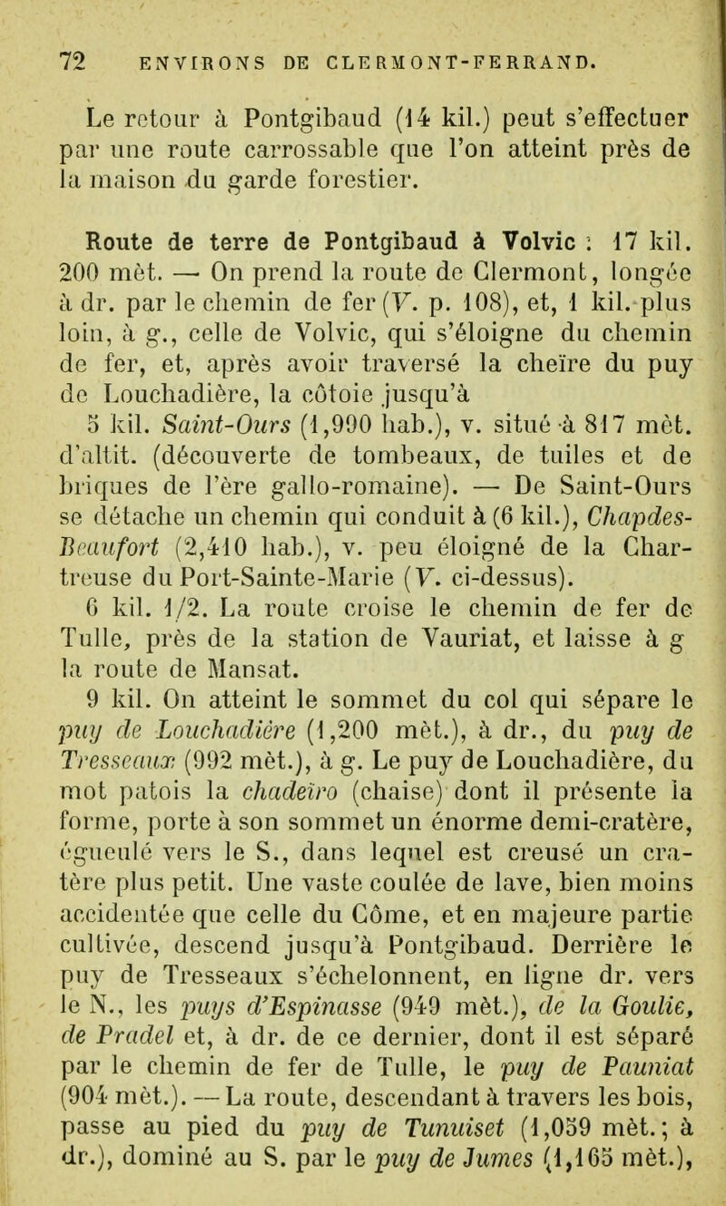 Le retour à Pontgibaud (14 kil.) peut s'effectuer par une route carrossable que l'on atteint près de la maison du garde forestier. Route de terre de Pontgibaud à Volvic : 17 kil. 200 met. —• On prend la route de Clermont, longée à dr. par le chemin de fer (F. p. 108), et, 1 kil. plus loin, à g., celle de Volvic, qui s'éloigne du chemin de fer, et, après avoir traversé la cheïre du puy de Louchadière, la côtoie jusqu'à 5 kil. Saint-Ours (1,990 hab.), v. situé à 817 met. d'altit. (découverte de tombeaux, de tuiles et de briques de l'ère gallo-romaine). — De Saint-Ours se détache un chemin qui conduit à (6 kil.), Chapdes- Br.aiifort (2,410 hab.), v. peu éloigné de la Char- treuse du Port-Sainte-Marie {V. ci-dessus). 6 kil. 1/2. La route croise le chemin de fer de Tulle, près de la station de Vauriat, et laisse à g la route de Mansat. 9 kil. On atteint le sommet du col qui sépare le pwj de Louchadière (1,200 mèt.), à dr., du puy de Trcsscaux (092 mèt.), à g. Le puy de Louchadière, du mot patois la chadeiro (chaise) dont il présente la forme, porte à son sommet un énorme demi-cratère, égueulô vers le S., dans lequel est creusé un cra- tère plus petit. Une vaste coulée de lave, bien moins accidentée que celle du Gôme, et en majeure partie cultivée, descend jusqu'à Pontgibaud. Derrière le puy de Tresseaux s'échelonnent, en ligne dr. vers le N., les pwys d'Espinasse (949 mèt.), de la Goulie, de Pradel et, à dr. de ce dernier, dont il est séparé par le chemin de fer de Tulle, le puy de Pauniat (904 mèt.). — La route, descendant à travers les bois, passe au pied du puy de Tunuiset (1,059 mèt.; à dr.), dominé au S. par le puy de Jumes (1,165 mèt.),